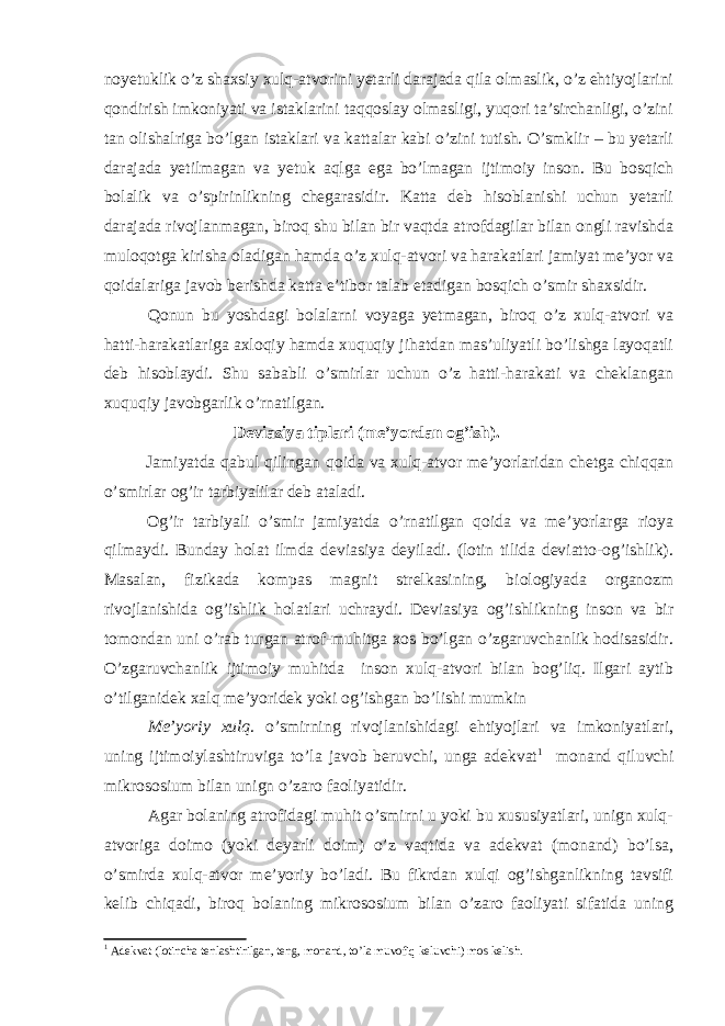 noyetuklik o’z shaxsiy xulq-atvorini yetarli darajada qila olmaslik, o’z ehtiyojlarini qondirish imkoniyati va istaklarini taqqoslay olmasligi, yuqori ta’sirchanligi, o’zini tan olishalriga bo’lgan istaklari va kattalar kabi o’zini tutish. O’smklir – bu yetarli darajada yetilmagan va yetuk aqlga ega bo’lmagan ijtimoiy inson. Bu bosqich bolalik va o’spirinlikning chegarasidir. Katta deb hisoblanishi uchun yetarli darajada rivojlanmagan, biroq shu bilan bir vaqtda atrofdagilar bilan ongli ravishda muloqotga kirisha oladigan hamda o’z xulq-atvori va harakatlari jamiyat me’yor va qoidalariga javob berishda katta e’tibor talab etadigan bosqich o’smir shaxsidir. Qonun bu yoshdagi bolalarni voyaga yetmagan, biroq o’z xulq-atvori va hatti-harakatlariga axloqiy hamda xuquqiy jihatdan mas’uliyatli bo’lishga layoqatli deb hisoblaydi. Shu sababli o’smirlar uchun o’z hatti-harakati va cheklangan xuquqiy javobgarlik o’rnatilgan. Deviasiya tiplari (me’yordan og’ish). Jamiyatda qabul qilingan qoida va xulq-atvor me’yorlaridan chetga chiqqan o’smirlar og’ir tarbiyalilar deb ataladi. Og’ir tarbiyali o’smir jamiyatda o’rnatilgan qoida va me’yorlarga rioya qilmaydi. Bunday holat ilmda deviasiya deyiladi. (lotin tilida deviatto-og’ishlik). Masalan, fizikada kompas magnit strelkasining, biologiyada organozm rivojlanishida og’ishlik holatlari uchraydi. Deviasiya og’ishlikning inson va bir tomondan uni o’rab turgan atrof-muhitga xos bo’lgan o’zgaruvchanlik hodisasidir. O’zgaruvchanlik ijtimoiy muhitda inson xulq-atvori bilan bog’liq. Ilgari aytib o’tilganidek xalq me’yoridek yoki og’ishgan bo’lishi mumkin Me’yoriy xulq . o’smirning rivojlanishidagi ehtiyojlari va imkoniyatlari, uning ijtimoiylashtiruviga to’la javob beruvchi, unga adekvat 1 monand qiluvchi mikrososium bilan unign o’zaro faoliyatidir. Agar bolaning atrofidagi muhit o’smirni u yoki bu xususiyatlari, unign xulq- atvoriga doimo (yoki deyarli doim) o’z vaqtida va adekvat (monand) bo’lsa, o’smirda xulq-atvor me’yoriy bo’ladi. Bu fikrdan xulqi og’ishganlikning tavsifi kelib chiqadi, biroq bolaning mikrososium bilan o’zaro faoliyati sifatida uning 1 Adekvat (lotincha tenlashtirilgan, teng, monand, to’la muvofiq keluvchi) mos kelish. 