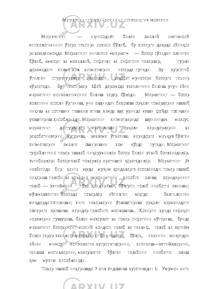 Маркетинг тушунчасининг психологик мохияти Маркетинг — иқтисодиёт билан амалий ижтимоий психологиянинг ўзаро таъсири сохаси бўлиб, бу хозирги даврда айниқса ривожланмоқда. Маркетинг инглизча «маркет» — бозор сўзндан олинган бўлиб, ямпорт ва махаллнй, сифатли ва сифатсиз товарлар, турли даражадаги хилма-хил хизматларни назарда тутади. Бу курсатиб ўтилган структуралар орас и даги рақобат му нозара бозорга таъсир кўрсатади. Бу таъсирлар 1$ай даражада эканлигини билиш учун айни маркетинг пс и хологиясини били ш зарур бўлади. Маркетинг — бозор холатини асосли ўрганиш, уни олдиндан баҳолаш орқали товарларни ишлаб чиқиш ва сотишни ташкил этиш хамда шу уринда яхши фойда топишни уюштириш ҳисобланади. Маркетинг хизматларида шунингдек махсус маркетинг дастурлари яратилиши орқали харидорларни ва рақобатчиларни ўрганиш, реклама ўтказиш, харидорга маъқул бўлган хизматларни амалга оширишни хам кўзда тутади. Маркетинг туфайлигина товар ишлаб чиқарувчилар бозор билан узвий боғланадилар, эътиборлари бозорталаб товарлар яратишга қаратадилар. Маркетинг ўз навбатида бир қанча жуда муҳим қоидаларга асосланади: товар ишлаб чиқариш талаби ва корхона имкониятини ҳисобга олиш; харидорнинг талаб — эхтиёжини тўла қондириши, бўлғуси талаб инобатга олниши; мўлжалланган бозорда товарлар айтилган вақтда белгиланган миқдорда сотилиши; янги товарларни ўзлаштириш орқали корхонадаги самарага эришиш; харидор талабига мослашиш.. Ҳозирги кунда нафақат нархларни тушуриш, балки махсулот ва товар сифатини кўтариш, бунда маркетинг бозорининг асосий коидаси талаб ва таклиф, талаб ва эҳтиёж билан зарур эканлиги масаланинг бир томони бўлса, иккинчи жиҳатдан айнан мижоз психологик хусусиятларини, кизикиш—эхтиёжларини, танлаш мотивларини, махсулотга бўлган талабини инобатта олиш ҳам мухим ҳисобланади. Товар ишлаб чиқаришд а 2 хил ёндашиш кузатилади: 1. Умуман янги 