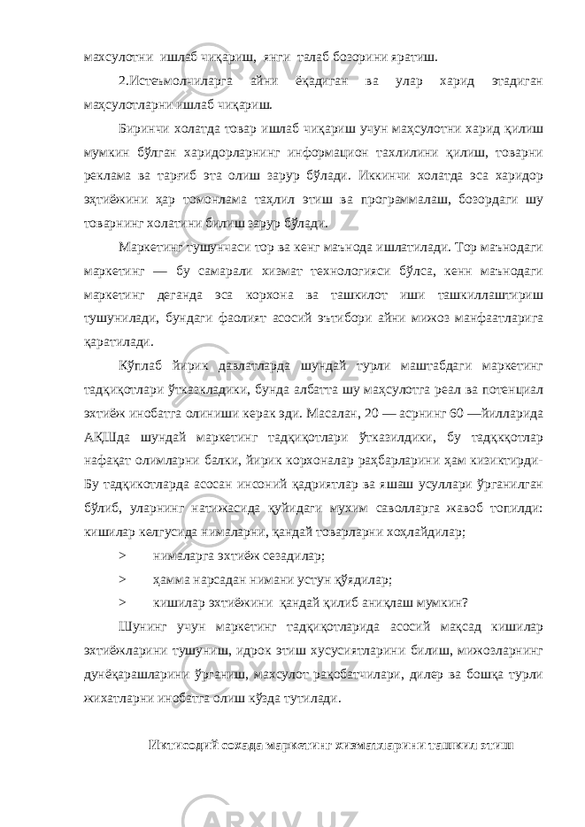 махсулотни ишлаб чиқариш, янг и талаб бозорини яратиш. 2.Истеъмолчиларга айни ёқадиган ва улар харид этадиган маҳсулотларни ишлаб чиқариш. Биринчи холатда товар ишлаб чиқариш учун маҳсулотни харид қилиш мумкин бўлган харидорларнинг информацион тахлилини қилиш, товарни реклама ва тарғиб эта олиш зарур бўлади. Иккинчи холатда эса харидор эҳтиёжини ҳар томонлама таҳлил этиш ва программалаш, бозордаги шу товарнинг холатини билиш зарур бўлади. Маркетинг тушунчаси тор ва кенг маънода ишлатилади. Тор маънодаги маркетинг — бу самарали хизмат технологияси бўлса, кенн маънодаги маркетинг деганда эса корхона ва ташкилот иши ташкиллаштириш тушунилади, бундаги фаолият асосий эътибори айни мижоз манфаатларига қаратилади. Кўплаб йирик давлатларда шундай турли маштабдаги маркетинг тадқиқотлари ўтказкладики, бунда албатта шу маҳсулотга реал ва потенциал эхтиёж инобатга олиниши керак эди. Масалан, 20 — асрнинг 60 —йилларида АҚШда шундай маркетинг тадқиқотлари ўтказилдики, бу тадқкқотлар нафақат олимларни балки, йирик корхоналар раҳбарларини ҳам кизиктирди- Бу тадқикотларда асосан инсоний қадриятлар ва яшаш усуллари ўрганилган бўлиб, уларнинг натижасида қуйидаги мухим саволларга жавоб топилди: кишилар келгусида нималарни, қандай товарларни хоҳлайдилар; > ни м аларга эхтиёж сезад и лар; > ҳамма нарсадан ниман и ус т ун қўядилар; > кишилар эхтиёжини қандай қилиб аниқлаш мумкин? Шунинг учун маркетинг тадқиқотларида асосий мақсад кишилар эхтиёжларини тушуниш, идрок этиш хусусиятларини билиш, мижозларнинг дунёқарашларини ўрганиш, махсулот рақобатчилари, дилер ва бошқа турли жихатларни инобатга олиш кўзда тутилади. Икти содий со х ада маркетинг хизматларини ташкил этиш 