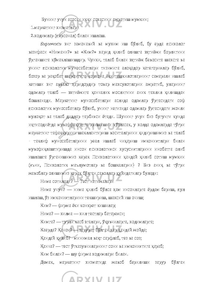  Б унинг учун асосан икки сохасини ажратиш мумкин; 1. маркетинг хнзматлари 2. ходимлар (персонал) билан ишлаш. Биринчиси энг замонавий ва мухим иш бўлиб, бу ерда психолог вазифаси «Нимани?» ва «Ким?» харид қилиб олишга эҳтиёжи борлигини ўрганшига кўмаклашишдир. Чунки, талаб билан эҳтиёж бевосита шахсга ва унинг психологик муносабатлари тизимига алоқадор категориялар бўлиб, бозор ва рақобат шароитига корхона ёки ташкилотларнинг самарали ишлаб кетиши энг аввало ҳаридордир товар махсулотларни ажратиб, уларнинг одамлар талаб — эхтиёжига қанчалик мослигини аник тахлил қилишдан бошланади. Маркетинг муносабатлари аслида одамлар ўртасидаги соф психологик муносабатлар бўлиб, унинг негизида одамлар ўртасидаги жонли мулоқот ва талаб дидлар тарбияси ётади. Шунинг учун биз бугунги кунда иқтисодиётда муваффақиятга эришишни кўзласак, у холда одамларда тўғри маркетинг тафаккурини шакллантириш воситаларини қидиришимиз ва талаб - таклиф муносабатларини реал ишлаб чиқариш имкониятлари билан мувофиқлаштиришда инсон психологияси хусусиятларини инобатга олиб ишлашга ўрганишимиз керак Психологияни қандай қилиб сотиш мумкин (яъни, Психологик маълумотлар ва бошкаларни} ? Биэ аниқ ва тўгри жавоблар олишимиз керак бўлган саволлар қуйидагилар булади: Нима сотилади? — Тест натижалари Нима учун? — нима қилиб бўлса ҳам инсонларга ёрдам бериш, пул ишлаш, ўз имкониятларини текшириш, шахсий иш очиш; Ким? — фирма ёки конкрет кишилар; Нима? — хилма — хи л тестлар батареяси; Кимга? — турли касб эгалари, ўқувчиларга, ходимларга; Каерда? Қачон? — зарурат бўлган хар қандай жойда; Қанда й қи л иб? - минимал вақт сарфлаб, тез ва соз; Қанча? — тест ўтказувчиларнинг сони в а имконият и га қараб; Ким билан? — шу фир м а ходимлари билан. Демак, маркетинг хи з матида жавоб берилиши зарур бўлган 