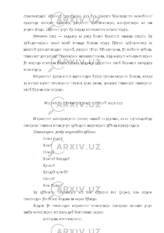 са рм о я лардан кўриниб турибдики, ҳар бир саволга бериладиган жавоб н инг орқасида конкрет одамлар, уларнинг қобилиятлари, манфаатлари ва иш унуми ётади. Шунинг учун бу соҳада психологик хизмат зарур. Иккинчи соҳа — кадрлар ва улар билан бевосита ишлаш соҳаси. Бу куйидагиларни ишга жалб этишда билиш зарур бўлган қобилиятлар ва шахсий фазилатлардан тортиб, уларни тўгри йўналтириш, ўз жойига куйиш , ташкилот доирасида гурухларни шакллантириш, ходимларга маълумотларни ўз вақтида етказиш билан боглиқ кадрлар сиёсатини олиб боришга алоқадор хизматдир. Маркетинг фаолиятига шунингдек бозор тузилмаларини билиш , макро ва микро мухит омиларини тахлил қила олиш, реклама ташвиқот ишларини олиб бориш хам киради. Маркетинг хизматларидаги асосий шартлар М аркетинг вазифаларини саноат ишлаб чиқариши, яъни иқтисодиётда самарали ташкил этиш учун қуйидаги шартларни қўйиш мувофиқдир: Саволларн и ушбу тартибда қўйиш : - Н им а учун? - Ким? - Н и ма? - Кимга? Ка е рда? - Қачон? - Қандай қилиб? - Нечта? - Ким билан? Бу қўйилган саволларга эса хам корхона ёки фирма, хам ходим томонидан ўзига хос ёндашиш керак бўлади. Ходим ўз томонидан маркетинг хизматлари самарали кечиши учун ушбу жихатларни устувор деб белгилаши керак: - қизиқиш, мотивацияни; 