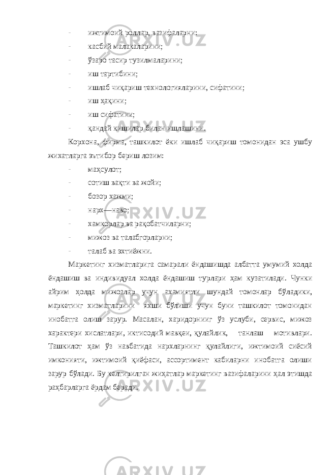 - ижтимои й роллар, вазифаларни: - касбий ма ла каларини; - ўзаро тасир туз и лмаларини; - иш тартибини; - ишлаб ч и қариш технологияларини, сифатини; - иш ҳақини; - иш сифатини; - қандай к иш илар билан ишлашини. Корхона, фирма, ташкилот ёки ишлаб чиқариш томонидан эса ушбу жихатларга эътибор бериш лозим: - маҳсулот; - сотиш вақт и ва жойи; - бозор хажми; - нарх—наво; - хамкорлар ва рақобатчиларни; - мижоз ва талабгорларни; - талаб ва эхтиёжни. Маркетинг хизматларига самарали ёндашишда албатта умумий холда ёндашиш ва индивидуал холда ёндашиш турлари ҳам кузатилади. Чунки айрим ҳолда мижозлар учун ахамиятли шундай томонлар бўладики, маркетинг хизматларини яхши бўлиши учун буни ташкилот томонидан инобатга олиш зарур. Масалан, харидорнииг ўз услуби, сервис, мижоз характери хислатлари, иктисодий мавқеи, қулайлик, танлаш мотивлари. Ташкилот ҳам ўз навбатида нархларнинг қулайлиги, ижтимоий сиёсий имконияти, ижтимоий қиёфаси, ассортимент кабиларни инобатга олиши зарур бўлади. Бу келтирилган жиҳатлар маркетинг вазифаларини ҳал этишда раҳбарларга ёрдам беради. 