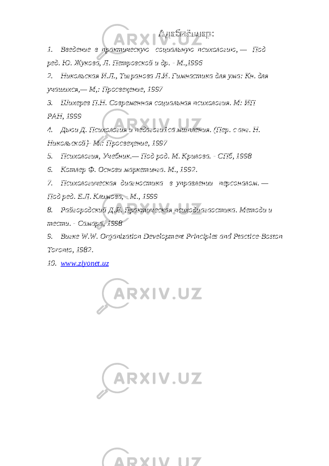 Адабиётлар : 1. Введение в практическую социальную психологию, — Под ред. Ю. Жукова, Л. Петровской и др. - М.,1996 2. Никольская И.Л., Тигранова Л.И. Гимнастика для ума: Кн. для учашихся,— М,: Просвеҳение, 1997 3. Шихерев П.Н. Современная социальная психология. М: ИП РАН, 1999 4. Дьюи Д. Психология и педагоги1са мшпления. (Пер. с анг. Н. Никольской}- М.: Просвеҳение, 1997 5. Психология, Учебник.— Под род. М. Крилова. - СПб, 1998 6. Котлер Ф. Основи маркетинга. М., 1992. 7. Психологическая диагностика в управлении персоналом. — Под ред. Е.Л. Климова, - М., 1999 8. Райгородский Д.Я. Практическая психодиагаостика. Методи и тести. - Самара, 1998 9. Вигке W.W. Organization Development Principles and Ptactice-Boston Toronto , 1982. 10. www.ziyonet.uz 