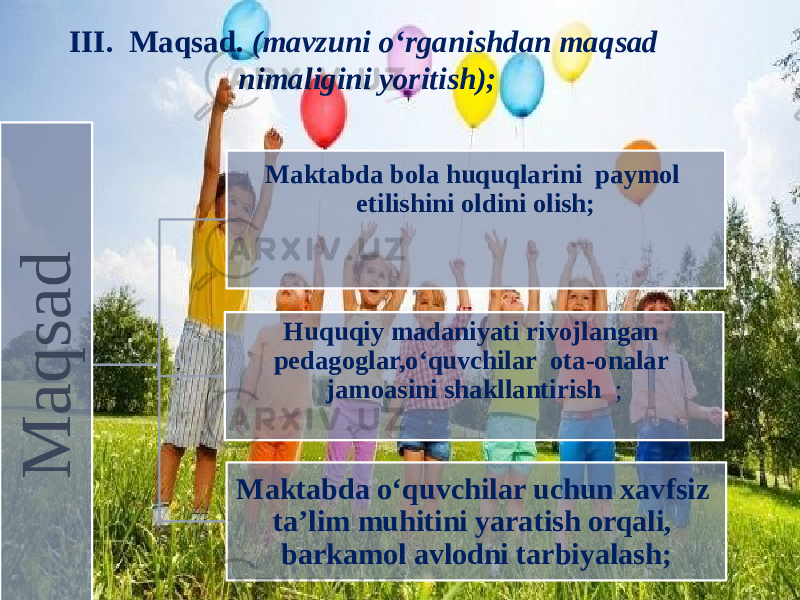 III. Maqsad. (mavzuni o‘rganishdan maqsad nimaligini yoritish); M a q s a d Maktabda bola huquqlarini paymol etilishini oldini olish; Huquqiy madaniyati rivojlangan pedagoglar,o ‘quvchilar ota-onalar jamoasini shakllantirish ; Maktabda o ‘quvchilar uchun xavfsiz ta’lim muhitini yaratish orqali, barkamol avlodni tarbiyalash; 