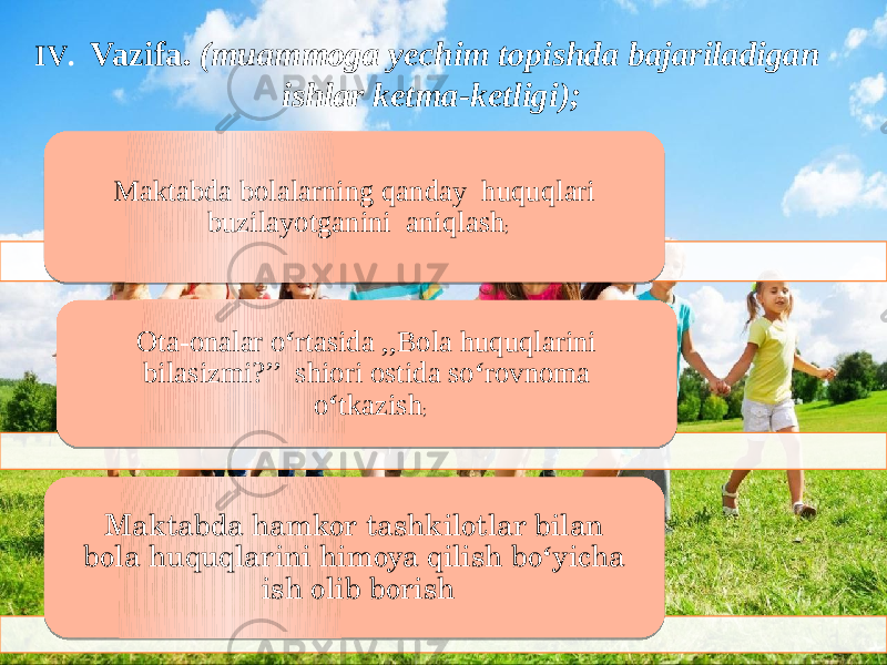 6IV. Vazifa. (muammoga yechim topishda bajariladigan ishlar ketma-ketligi);IV . Vazifa. (muammoga yechim topishda bajariladigan ishlar ketma-ketligi); Maktabda bolalarning qanday huquqlari buzilayotganini aniqlash ; Ota-onalar o ‘ rtasida ,,Bola huquqlarini bilasizmi?’’ shiori ostida so ‘ rovnoma o ‘ tkazish ; Maktabda hamkor tashkilotlar bilan bola huquqlarini himoya qilish bo ‘ yicha ish olib borish 06 0D1617 0A 18 14 100C 0D12 14 10 0F 14 0C 0A 01 05 14 120D 0D 