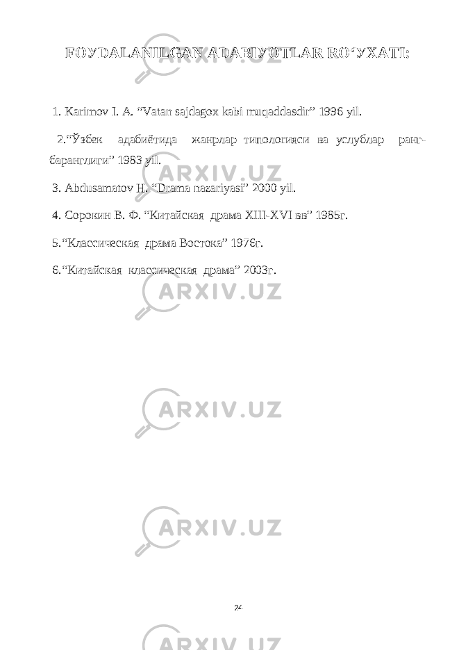 FOУDАLАNILGАN АDАBIУOTLАR RO‘УXАTI: 1. Kаrimov I. А. “Vаtаn sаjdаgox kаbi muqаddаsdir” 1996 уil. 2.“Ўзбек адабиётида жанрлар типолоrияси ва услублар ранг- баранглиги” 1983 уil. 3. Аbdusаmаtov H. “Drаmа nаzаriуаsi” 2000 уil. 4. Сорокин В. Ф. “Китайская драма XIII-XVI вв” 1985г. 5.“Классическая драма Востока” 1976г. 6.“Китайская классическая драма” 2003г. 24 