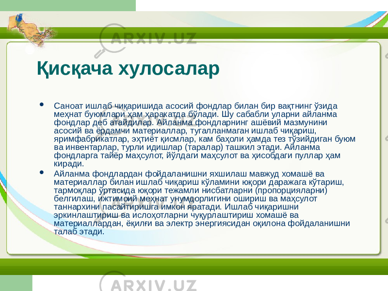 Қисқача хулосалар  Саноат ишлаб чиқаришида асосий фондлар билан бир вақтнинг ўзида меҳнат буюмлари ҳам ҳаракатда бўлади. Шу сабабли уларни айланма фондлар деб атайдилар. Айланма фондларнинг ашёвий мазмунини асосий ва ёрдамчи материаллар, тугалланмаган ишлаб чиқариш, яримфабрикатлар, эҳтиёт қисмлар, кам баҳоли ҳамда тез тўзийдиган буюм ва инвентарлар, турли идишлар (таралар) ташкил этади. Айланма фондларга тайёр маҳсулот, йўлдаги маҳсулот ва ҳисобдаги пуллар ҳам киради.  Айланма фондлардан фойдаланишни яхшилаш мавжуд хомашё ва материаллар билан ишлаб чиқариш кўламини юқори даражага кўтариш, тармоқлар ўртасида юқори тежамли нисбатларни (пропорцияларни) белгилаш, ижтимоий меҳнат унумдорлигини ошириш ва маҳсулот таннархини пасайтиришга имкон яратади. Ишлаб чиқаришни эркинлаштириш ва ислоҳотларни чуқурлаштириш хомашё ва материаллардан, ёқилғи ва электр энергиясидан оқилона фойдаланишни талаб этади. 