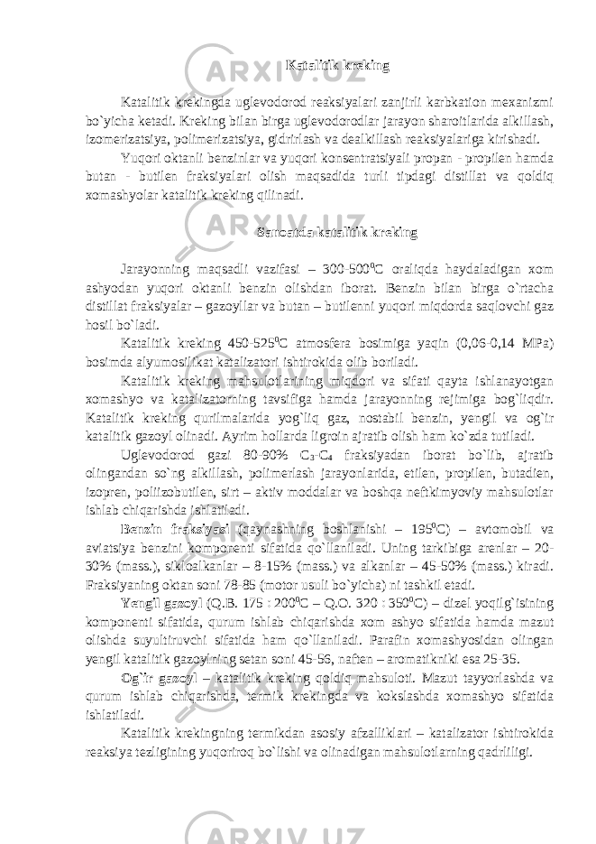 Katalitik kreking Katalitik krekingda uglevodorod reaksiyalari zanjirli karbkation mexanizmi bo`yicha ketadi. Kreking bilan birga uglevodorodlar jarayon sharoitlarida alkillash, izomerizatsiya, polimerizatsiya, gidrirlash va dealkillash reaksiyalariga kirishadi. Yuqori oktanli benzinlar va yuqori konsentratsiyali propan - propilen hamda butan - butilen fraksiyalari olish maqsadida turli tipdagi distillat va qoldiq xomashyolar katalitik kreking qilinadi. Sanoatda katalitik kreking Jarayonning maqsadli vazifasi – 300-500 0 C oraliqda haydaladigan xom ashyodan yuqori oktanli benzin olishdan iborat. Benzin bilan birga o`rtacha distillat fraksiyalar – gazoyllar va butan – butilenni yuqori miqdorda saqlovchi gaz hosil bo`ladi. Katalitik kreking 450-525 0 C atmosfera bosimiga yaqin (0,06-0,14 MPa) bosimda alyumosilikat katalizatori ishtirokida olib boriladi. Katalitik kreking mahsulotlarining miqdori va sifati qayta ishlanayotgan xomashyo va katalizatorning tavsifiga hamda jarayonning rejimiga bog`liqdir. Katalitik kreking qurilmalarida yog`liq gaz, nostabil benzin, yengil va og`ir katalitik gazoyl olinadi. Ayrim hollarda ligroin ajratib olish ham ko`zda tutiladi. Uglevodorod gazi 80-90% C 3 -C 4 fraksiyadan iborat bo`lib, ajratib olingandan so`ng alkillash, polimerlash jarayonlarida, etilen, propilen, butadien, izopren, poliizobutilen, sirt – aktiv moddalar va boshqa neftkimyoviy mahsulotlar ishlab chiqarishda ishlatiladi. Benzin fraksiyasi (qaynashning boshlanishi – 195 0 C) – avtomobil va aviatsiya benzini komponenti sifatida qo`llaniladi. Uning tarkibiga arenlar – 20- 30% (mass.), sikloalkanlar – 8-15% (mass.) va alkanlar – 45-50% (mass.) kiradi. Fraksiyaning oktan soni 78-85 (motor usuli bo`yicha) ni tashkil etadi. Yengil gazoyl (Q.B. 175  200 0 C – Q. О . 320  350 0 C) – dizel yoqilg`isining komponenti sifatida, qurum ishlab chiqarishda xom ashyo sifatida hamda mazut olishda suyultiruvchi sifatida ham qo`llaniladi. Parafin xomashyosidan olingan yengil katalitik gazoylning setan soni 45-56, naften – aromatikniki esa 25-35. Og`ir gazoyl – katalitik kreking qoldiq mahsuloti. Mazut tayyorlashda va qurum ishlab chiqarishda, termik krekingda va kokslashda xomashyo sifatida ishlatiladi. Katalitik krekingning termikdan asosiy afzalliklari – katalizator ishtirokida reaksiya tezligining yuqoriroq bo`lishi va olinadigan mahsulotlarning qadrliligi. 