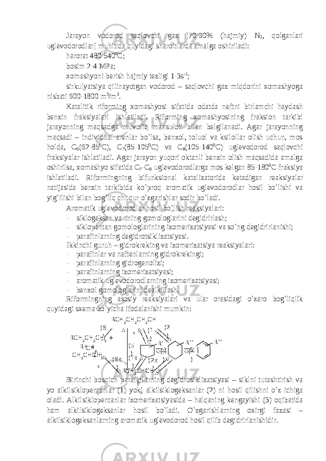 Jarayon vodorod saqlovchi gaz [70-90% (hajmiy) N 2 , qolganlari uglevodorodlar] muhitida quyidagi sharoitlarda amalga oshiriladi: harorat 480-540 0 C; bosim 2-4 MPa; xomashyoni berish hajmiy tezligi 1-3s -1 ; sirkulyatsiya qilinayotgan vodorod – saqlovchi gaz miqdorini xomashyoga nisbati 600-1800 m 3 /m 3 . Katalitik riforming xomashyosi sifatida odatda neftni birlamchi haydash benzin fraksiyalari ishlatiladi. Riforming xomashyosining fraksion tarkibi jarayonning maqsadga muvofiq mahsuloti bilan belgilanadi. Agar jarayonning maqsadi – individual arenlar bo`lsa, benzol, toluol va ksilollar olish uchun, mos holda, C 6 (62-85 0 C), C 7 (85-105 0 C) va C 8 (105-140 0 C) uglevodorod saqlovchi fraksiyalar ishlatiladi. Agar jarayon yuqori oktanli benzin olish maqsadida amalga oshirilsa, xomashyo sifatida C 7 -C 9 uglevodorodlarga mos kelgan 85-180 0 C fraksiya ishlatiladi. Riformingning bifunksional katalizatorida ketadigan reaksiyalar natijasida benzin tarkibida ko`proq aromatik uglevodorodlar hosil bo`lishi va yig`ilishi bilan bog`liq chuqur o`zgarishlar sodir bo`ladi. Aromatik uglevodorodlar hosil bo`lish reaksiyalari: - siklogeksan va uning gomologlarini degidrirlash; - siklopentan gomologlarining izomerizatsiyasi va so`ng degidrirlanishi; - parafinlarning degidrotsiklizatsiyasi. Ikkinchi guruh – gidrokreking va izomerizatsiya reaksiyalari: - parafinlar va naftenlarning gidrokrekingi; - parafinlarning gidrogenolizi; - parafinlarning izomerizatsiyasi; - aromatik uglevodorodlarning izomerizatsiyasi; - benzol gomologlarini dealkillash. Riformingning asosiy reaksiyalari va ular orasidagi o`zaro bog`liqlik quyidagi sxema bo`yicha ifodalanishi mumkin: Birinchi bosqich parafinlarning degidrosiklizatsiyasi – siklni tutashtirish va yo alkilsiklopentanlar (1) yoki alkilsiklogeksanlar (2) ni hosil qilishni o`z ichiga oladi. Alkilsiklopentanlar izomerizatsiyasida – halqaning kengayishi (3) oqibatida ham alkilsiklogeksanlar hosil bo`ladi. O`zgarishlarning oxirgi fazasi – alkilsiklogeksanlarning aromatik uglevodorod hosil qilib degidrirlanishidir. RCH 2 CH 2 CH 2 CH 3 RCH 2 CH 2 CH 3 + CH 4RH + CH 3 CHCH 3CH 3 RCH 2 CHCH 3CH 3 R’’ R’’ R’ (4 )(2 )(1 ) (3 ) (2a )(1a )(5 ) (6a )(6 ) 