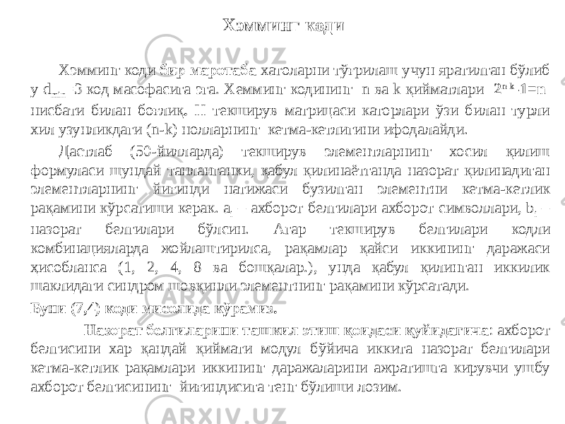 Хэмминг коди бир маротаба хатоларни тўғрилаш учун яратилган бўлиб у d min =3 код масофасига эга. Хемминг кодининг n ва k қийматлари 2 n-k -1=n нисбати билан боғлиқ . Н текширув матрицаси каторлари ўзи билан турли хил узунликдаги (n-k) нолларнинг кетма-кетлигини ифодалайди. Дастлаб (50-йилларда) текширув элементларнинг хосил қилиш формуласи шундай танланганки, қабул қилинаётганда назорат қилинадиган элементларнинг йиғинди натижаси бузилган элементни кетма-кетлик рақамини кўрсатиши керак. a i – ахборот белгилари ахборот символлари, b i – назорат белгилари бўлсин. Агар текширув белгилари кодли комбинацияларда жойлаштирилса, рақамлар қайси иккининг даражаси ҳисобланса (1, 2, 4, 8 ва бошқалар.), унда қабул қилинган иккилик шаклидаги синдром шовқинли элементнинг рақамини кўрсатади. Буни (7,4) коди мисолида кўрамиз. Назорат белгиларини ташкил этиш қоидаси қуйидагича : ахборот белгисини хар қандай қиймати модул бўйича иккита назорат белгилари кетма-кетлик рақамлари иккининг даражаларини ажратишга кирувчи ушбу ахборот белгисининг йиғиндисига тенг бўлиши лозим. Хэмминг коди 