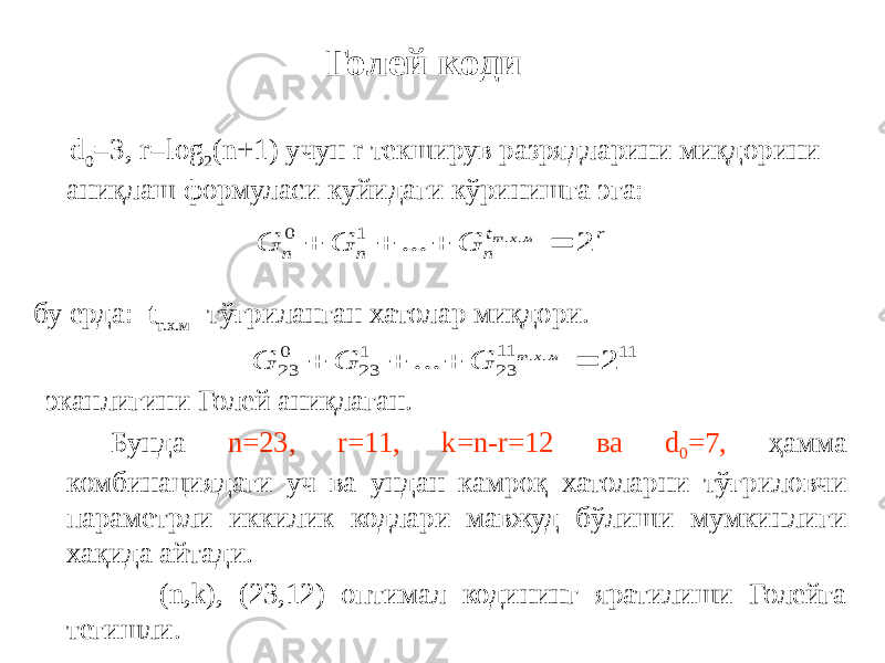  d 0 =3, r=log 2 (n+1) учун r текширув разрядларини миқдорини аниқлаш формуласи куйидаги кўринишга эга: бу ерда: t т.х.м -тўғриланган хатолар миқдори. эканлигини Голей аниқлаган. Бунда n=23, r=11, k=n-r=12 ва d 0 =7, ҳамма комбинациядаги уч ва ундан камроқ хатоларни тўғриловчи параметрли иккилик кодлари мавжуд бўлиши мумкинлиги хақида айтади. (n,k), (23,12) оптимал кодининг яратилиши Голейга тегишли. Голей кодиr t n n n м х т G G G 2 ... . . 1 0     11 11 23 1 23 0 23 2 ... . .     м х т G G G 