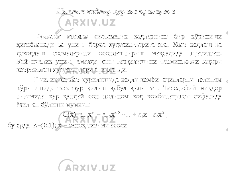  Циклик кодлар систематик кодларнинг бир кўриниши ҳисобланади ва унинг барча хусусиятларига эга. Улар кодлаш ва декодлаш схемаларини осонлаштириш мақсадида яратилган. Кейинчалик унинг амалда кенг тарқалишини таъминловчи юқори корректлаш хусусиятлари аниқланди. Циклик кодлар қурилишида кодли комбинацияларни полином кўринишида тасаввур қилиш қабул қилинган. Тасодифий миқдор тизимида ҳар қандай сон полином код комбинацияси сифатида ёзилган бўлиши мумкин: G(x)=a n-1 x n-1 + a n-2 x n-2 +…+ a 1 x 1 + a 0 x 0 , бу ерда a i =(0.1); x – саноқ тизими асоси Циклик кодлар қуриш принципи 