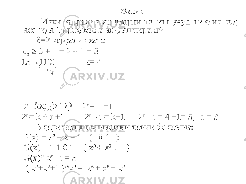  Мисол Икки карралик хатоларни топиш учун циклик код асосида 13 рақамини кодлаштиринг? δ=2 карралик хато d 0 ≥ δ + 1 = 2 + 1 = 3 13→1101 k= 4 k r=log 2 (n+1) 2 r = n +1 2 r = k + r +1 2 r – r = k+1 2 r – r = 4 +1= 5, r = 3 3 даражали полиномни танлаб оламиз: P(x) = x 3 + x + 1 (1 0 1 1) G(x) = 1 1 0 1 = ( x 3 + x 2 + 1 ) G(x)* x r r = 3 ( x 3 +x 2 +1 )*x 3 = x 6 + x 5 + x 3 