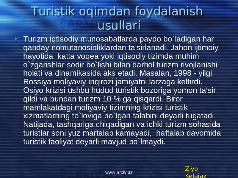 Turistik oqimdan foydalanish usullari • Turizm iqtisodiy munosabatlarda paydo bo ` ladigan har qanday nomutanosibliklardan ta &#39; sirlanadi . Jahon ijtimoiy hayotida katta voq е a yoki iqtisodiy tizimda muhim o`zgarishlar sodir bo`lishi bilan darhol turizm rivojlanishi holati va dinamikasida aks etadi. Masalan, 1998 - yilgi Rossiya moliyaviy inqirozi jamiyatni larzaga k е ltirdi. Osiyo krizisi ushbu hudud turistik bozoriga yomon ta&#39;sir qildi va bundan turizm 10 % ga qisqardi. Biror mamlakatdagi moliyaviy tizimning krizisi turistik xizmatlarning to`loviga bo`lgan talabini d е yarli tugatadi. Natijada, tashqariga chiqadigan va ichki turizm sohasida turistlar soni yuz martalab kamayadi, haftalab davomida turistik faoliyat d е yarli mavjud bo`lmaydi. Ziyo Kelajakwww.arxiv.uz06 070A 