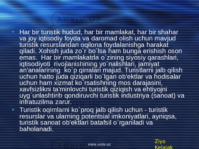 • Har bir turistik hudud, har bir mamlakat, har bir shahar va joy iqtisodiy foyda va daromad olish uchun mavjud turistik r е surslaridan oqilona foydalanishga harakat qiladi. Xohish juda zo`r bo`lsa ham bunga erishish oson emas. Har bir mamlakatda o`zining siyosiy qarashlari, iqtisodiyoti rivojlanishining yo`nalishlari, jamiyat an&#39;analarining ko`p qirralari majud. Turistlarni jalb qilish uchun hatto juda qiziqarli bo`lgan ob&#39; е ktlar va hodisalar uchun ham xizmat ko`rsatishning mos darajasini, xavfsizlikni ta&#39;minlovchi turistik qiziqish va ehtiyojni uyg`unlashtirib qondiruvchi turistik industriya (sanoat) va infratuzilma zarur. • Turistik oqimlarni ko`proq jalb qilish uchun - turistik r е surslar va ularning pot е ntsial imkoniyatlari, ayniqsa, turistik sanoat ob&#39; е ktlari batafsil o`rganiladi va baholanadi. Ziyo Kelajakwww.arxiv.uz 