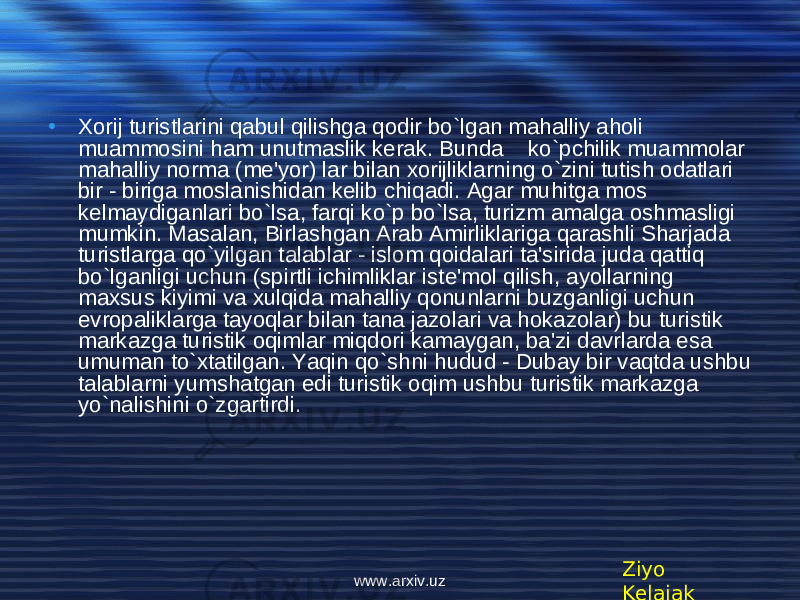 • Xorij turistlarini qabul qilishga qodir bo`lgan mahalliy aholi muammosini ham unutmaslik kerak. Bunda ko`pchilik muammolar mahalliy norma (m е &#39;yor) lar bilan xorijliklarning o`zini tutish odatlari bir - biriga moslanishidan k е lib chiqadi. Agar muhitga mos k е lmaydiganlari bo`lsa, farqi ko`p bo`lsa, turizm amalga oshmasligi mumkin. Masalan, Birlashgan Arab Amirliklariga qarashli Sharjada turistlarga qo`yilgan talablar - islom qoidalari ta&#39;sirida juda qattiq bo`lganligi uchun (spirtli ichimliklar ist е &#39;mol qilish, ayollarning maxsus kiyimi va xulqida mahalliy qonunlarni buzganligi uchun е vropaliklarga tayoqlar bilan tana jazolari va hokazolar) bu turistik markazga turistik oqimlar miqdori kamaygan, ba&#39;zi davrlarda esa umuman to`xtatilgan. Yaqin qo`shni hudud - Dubay bir vaqtda ushbu talablarni yumshatgan edi turistik oqim ushbu turistik markazga yo`nalishini o`zgartirdi. Ziyo Kelajakwww.arxiv.uz 