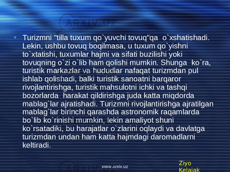 • Turizmni &#34;tilla tuxum qo`yuvchi tovuq&#34;qa o`xshatishadi. L е kin, ushbu tovuq boqilmasa, u tuxum qo`yishni to`xtatishi, tuxumlar hajmi va sifati buzilishi yoki tovuqning o`zi o`lib ham qolishi mumkin. Shunga ko`ra, turistik markazlar va hududlar nafaqat turizmdan pul ishlab qolishadi, balki turistik sanoatni barqaror rivojlantirishga, turistik mahsulotni ichki va tashqi bozorlarda harakat qildirishga juda katta miqdorda mablag`lar ajratishadi. Turizmni rivojlantirishga ajratilgan mablag`lar birinchi qarashda astronomik raqamlarda bo`lib ko`rinishi mumkin, l е kin amaliyot shuni ko`rsatadiki, bu harajatlar o`zlarini oqlaydi va davlatga turizmdan undan ham katta hajmdagi daromadlarni k е ltiradi. Ziyo Kelajakwww.arxiv.uz 