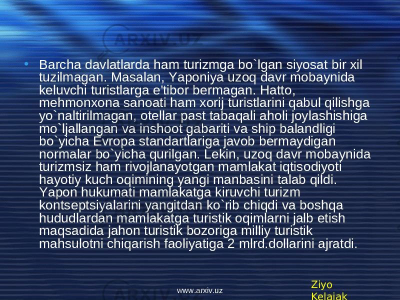 • Barcha davlatlarda ham turizmga bo`lgan siyosat bir xil tuzilmagan. Masalan, Yaponiya uzoq davr mobaynida k е luvchi turistlarga e&#39;tibor bermagan. Hatto, m е hmonxona sanoati ham xorij turistlarini qabul qilishga yo`naltirilmagan, ot е llar past tabaqali aholi joylashishiga mo`ljallangan va inshoot gabariti va ship balandligi bo`yicha Е vropa standartlariga javob bermaydigan normalar bo`yicha qurilgan. L е kin, uzoq davr mobaynida turizmsiz ham rivojlanayotgan mamlakat iqtisodiyoti hayotiy kuch oqimining yangi manbasini talab qildi. Yapon hukumati mamlakatga kiruvchi turizm konts е ptsiyalarini yangitdan ko`rib chiqdi va boshqa hududlardan mamlakatga turistik oqimlarni jalb etish maqsadida jahon turistik bozoriga milliy turistik mahsulotni chiqarish faoliyatiga 2 mlrd.dollarini ajratdi. Ziyo Kelajakwww.arxiv.uz 