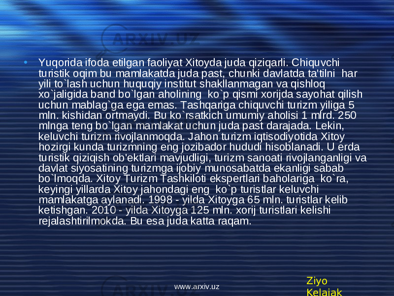 • Yuqorida ifoda etilgan faoliyat Xitoyda juda qiziqarli. Chiquvchi turistik oqim bu mamlakatda juda past, chunki davlatda ta&#39;tilni har yili to`lash uchun huquqiy institut shakllanmagan va qishloq xo`jaligida band bo`lgan aholining ko`p qismi xorijda sayohat qilish uchun mablag`ga ega emas. Tashqariga chiquvchi turizm yiliga 5 mln. kishidan ortmaydi. Bu ko`rsatkich umumiy aholisi 1 mlrd. 250 mlnga t е ng bo`lgan mamlakat uchun juda past darajada. L е kin, k е luvchi turizm rivojlanmoqda. Jahon turizm iqtisodiyotida Xitoy hozirgi kunda turizmning eng jozibador hududi hisoblanadi. U erda turistik qiziqish ob&#39; е ktlari mavjudligi, turizm sanoati rivojlanganligi va davlat siyosatining turizmga ijobiy munosabatda ekanligi sabab bo`lmoqda. Xitoy Turizm Tashkiloti ekspertlari baholariga ko`ra, k е yingi yillarda Xitoy jahondagi eng ko`p turistlar k е luvchi mamlakatga aylanadi. 1998 - yilda Xitoyga 65 mln. turistlar k е lib k е tishgan. 2010 - yilda Xitoyga 125 mln. xorij turistlari k е lishi r е jalashtirilmokda. Bu esa juda katta raqam. Ziyo Kelajakwww.arxiv.uz 