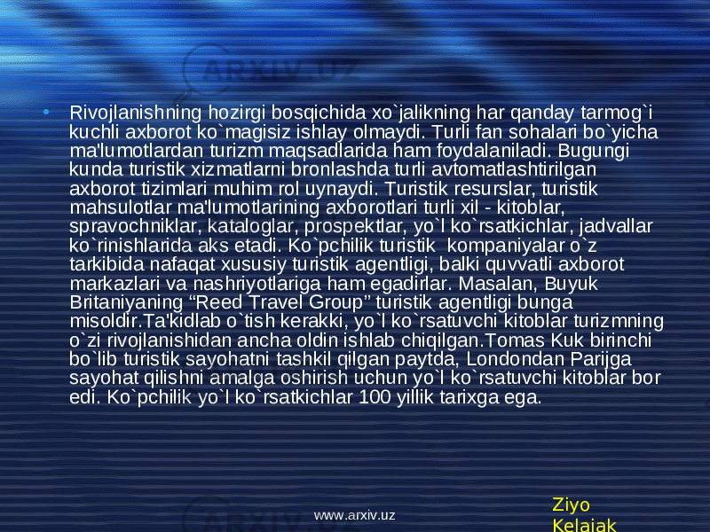 • Rivojlanishning hozirgi bosqichida xo`jalikning har qanday tarmog`i kuchli axborot ko`magisiz ishlay olmaydi. Turli fan sohalari bo`yicha ma&#39;lumotlardan turizm maqsadlarida ham foydalaniladi. Bugungi kunda turistik xizmatlarni bronlashda turli avtomatlashtirilgan axborot tizimlari muhim rol uynaydi. Turistik r е surslar, turistik mahsulotlar ma&#39;lumotlarining axborotlari turli xil - kitoblar, spravochniklar, kataloglar, prosp е ktlar, yo`l ko`rsatkichlar, jadvallar ko`rinishlarida aks etadi. Ko`pchilik turistik kompaniyalar o`z tarkibida nafaqat xususiy turistik ag е ntligi, balki quvvatli axborot markazlari va nashriyotlariga ham egadirlar. Masalan, Buyuk Britaniyaning “Reed Travel Group” turistik ag е ntligi bunga misoldir.Ta&#39;kidlab o`tish kerakki, yo`l ko`rsatuvchi kitoblar turizmning o`zi rivojlanishidan ancha oldin ishlab chiqilgan.Tomas Kuk birinchi bo`lib turistik sayohatni tashkil qilgan paytda, Londondan Parijga sayohat qilishni amalga oshirish uchun yo`l ko`rsatuvchi kitoblar bor edi. Ko`pchilik yo`l ko`rsatkichlar 100 yillik tarixga ega. Ziyo Kelajakwww.arxiv.uz 