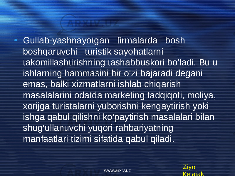 • Gullab-yashnayotgan firmalarda bosh boshqaruvchi turistik sayohatlarni takomillashtirishning tashabbuskori bo‘ladi. Bu u ishlarning hammasini bir o‘zi bajaradi dеgani emas, balki xizmatlarni ishlab chiqarish masalalarini odatda markеting tadqiqoti, moliya, xorijga turistalarni yuborishni kеngaytirish yoki ishga qabul qilishni ko‘paytirish masalalari bilan shug‘ullanuvchi yuqori rahbariyatning manfaatlari tizimi sifatida qabul qiladi. Ziyo Kelajakwww.arxiv.uz 