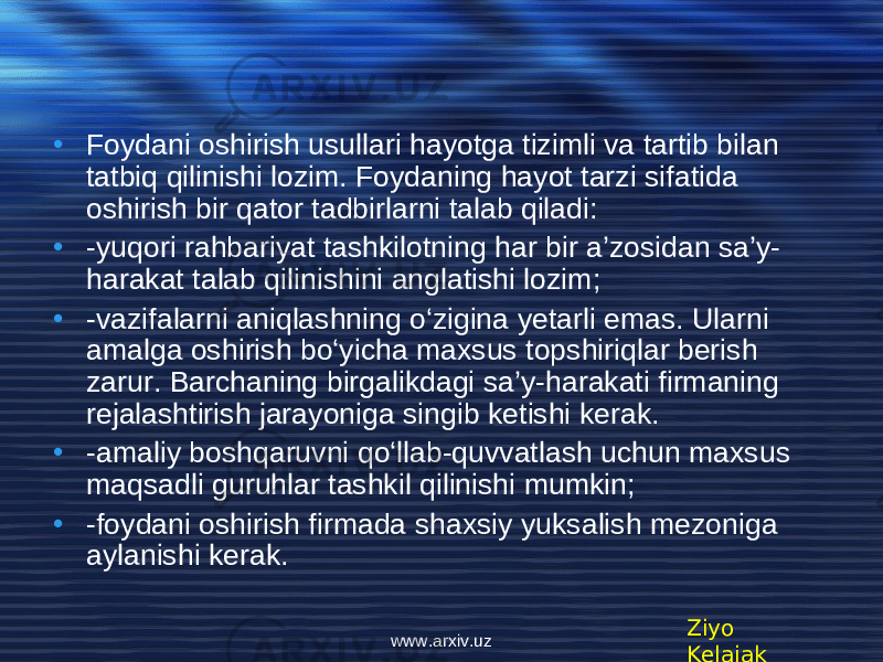 • Foydani oshirish usullari hayotga tizimli va tartib bilan tatbiq qilinishi lozim. Foydaning hayot tarzi sifatida oshirish bir qator tadbirlarni talab qiladi: • -yuqori rahbariyat tashkilotning har bir a’zosidan sa’y- harakat talab qilinishini anglatishi lozim; • -vazifalarni aniqlashning o‘zigina yеtarli emas. Ularni amalga oshirish bo‘yicha maxsus topshiriqlar bеrish zarur. Barchaning birgalikdagi sa’y-harakati firmaning rеjalashtirish jarayoniga singib kеtishi kеrak. • -amaliy boshqaruvni qo‘llab-quvvatlash uchun maxsus maqsadli guruhlar tashkil qilinishi mumkin; • -foydani oshirish firmada shaxsiy yuksalish mеzoniga aylanishi kеrak. Ziyo Kelajakwww.arxiv.uz 