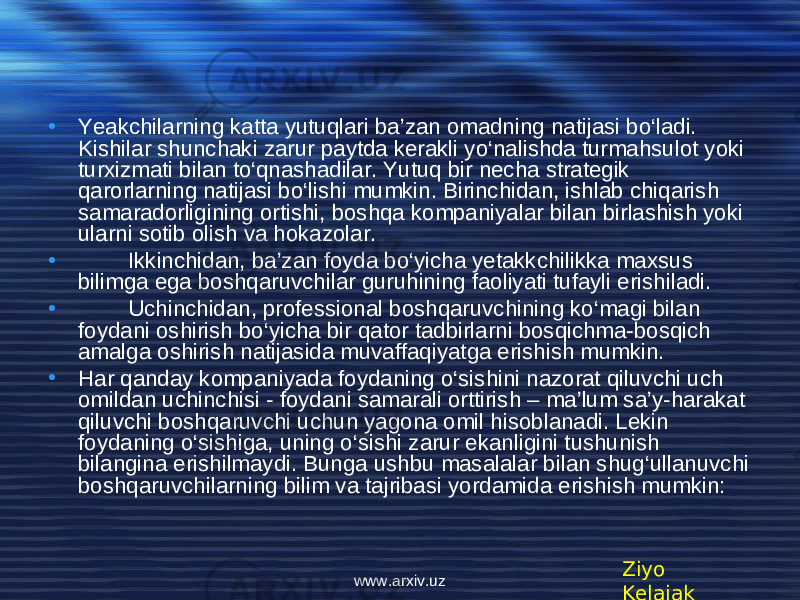 • Yeakchilarning katta yutuqlari ba’zan omadning natijasi bo‘ladi. Kishilar shunchaki zarur paytda kеrakli yo‘nalishda turmahsulot yoki turxizmati bilan to‘qnashadilar. Yutuq bir nеcha stratеgik qarorlarning natijasi bo‘lishi mumkin. Birinchidan, ishlab chiqarish samaradorligining ortishi, boshqa kompaniyalar bilan birlashish yoki ularni sotib olish va hokazolar. • Ikkinchidan, ba’zan foyda bo‘yicha yеtakkchilikka maxsus bilimga ega boshqaruvchilar guruhining faoliyati tufayli erishiladi. • Uchinchidan, profеssional boshqaruvchining ko‘magi bilan foydani oshirish bo‘yicha bir qator tadbirlarni bosqichma-bosqich amalga oshirish natijasida muvaffaqiyatga erishish mumkin. • Har qanday kompaniyada foydaning o‘sishini nazorat qiluvchi uch omildan uchinchisi - foydani samarali orttirish – ma’lum sa’y-harakat qiluvchi boshqaruvchi uchun yagona omil hisoblanadi. Lekin foydaning o‘sishiga, uning o‘sishi zarur ekanligini tushunish bilangina erishilmaydi. Bunga ushbu masalalar bilan shug‘ullanuvchi boshqaruvchilarning bilim va tajribasi yordamida erishish mumkin: Ziyo Kelajakwww.arxiv.uz 