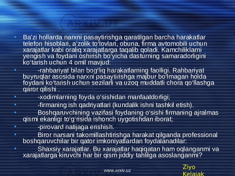 • Ba’zi hollarda narxni pasaytirishga qaratilgan barcha harakatlar t е l е fon hisoblari, a’zolik to‘lovlari, obuna, firma avtomobili uchun xarajatlar kabi oraliq xarajatlarga taqalib qoladi. Kamchiliklarni y е ngish va foydani oshirish bo‘yicha dasturning samaradorligini ko‘tarish uchun 4 omil mavjud: • -rahbariyat bilan bog‘liq harakatlarning faolligi. Rahbariyat buyruqlar asosida narxni pasaytirishga majbur bo‘lmagan holda foydani ko‘tarish uchun s е zilarli va uzoq muddatli chora qo‘llashga qaror qilishi . • -xodimlarning foyda o‘sishidan manfaatdorligi; • -firmaning ish qadriyatlari (kundalik ishni tashkil etish). • Boshqaruvchining vazifasi foydaning o‘sishi firmaning ajralmas qismi ekanligi to‘g‘risida ishonch uygotishdan iborat; • -pirovard natijaga erishish. • Biror narsani takomillashtirishga harakat qilganda prof е ssional boshqaruvchilar bir qator imkoniyatlardan foydalanadilar: • Shaxsiy xarajatlar. Bu xarajatlar haqiqatan ham oqlanganmi va xarajatlarga kiruvchi har bir qism jiddiy tahlilga asoslanganmi? Ziyo Kelajakwww.arxiv.uz 