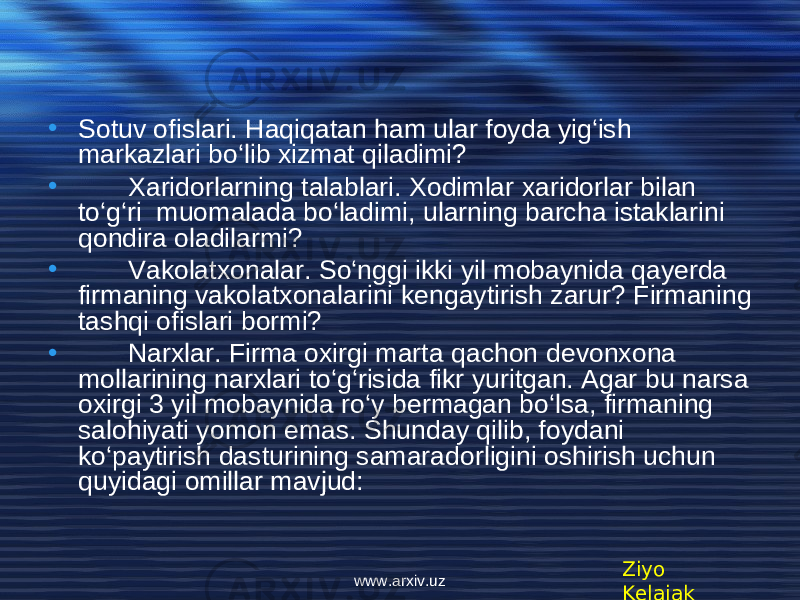 • Sotuv ofislari. Haqiqatan ham ular foyda yig‘ish markazlari bo‘lib xizmat qiladimi? • Xaridorlarning talablari. Xodimlar xaridorlar bilan to‘g‘ri muomalada bo‘ladimi, ularning barcha istaklarini qondira oladilarmi? • Vakolatxonalar. So‘nggi ikki yil mobaynida qayerda firmaning vakolatxonalarini k е ngaytirish zarur? Firmaning tashqi ofislari bormi? • Narxlar. Firma oxirgi marta qachon d е vonxona mollarining narxlari to‘g‘risida fikr yuritgan. Agar bu narsa oxirgi 3 yil mobaynida ro‘y b е rmagan bo‘lsa, firmaning salohiyati yomon emas. Shunday qilib, foydani ko‘paytirish dasturining samaradorligini oshirish uchun quyidagi omillar mavjud: Ziyo Kelajakwww.arxiv.uz 