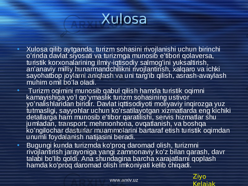 Xulosa • Xulosa qilib aytganda, turizm sohasini rivojlanishi uchun birinchi o’rinda davlat siyosati va turizmga munosib e’tibori qolaversa, turistik korxonalarining ilmiy-iqtisodiy salmog’ini yuksaltirish, an’anaviy milliy hunarmandchilikni rivojlantirish, xalqaro va ichki sayohatbop joylarni aniqlash va uni targ’ib qilish, asrash-avaylash muhim omil bo’la oladi. • Turizm oqimini munosib qabul qilish hamda turistik oqimni kamayishiga yo’l qo’ymaslik turizm sohasining ustivor yo’nalishlaridan biridir. Davlat iqttisodiyoti moliyaviy inqirozga yuz tutmasligi, sayyohlar uchun ko’rsatilayotgan xizmatlarda eng kichiki detallarga ham munosib e’tibor qaratilishi, servis hizmatlar shu jumladan, transport, mehmonhona, ovqatlanish, va boshqa ko’ngilochar dasturlar muammolarini bartaraf etish turistik oqimdan unumli foydalanish natijasini beradi. • Bugungi kunda turizmda ko’proq daromad olish, turizmni rivojlantirish jarayoniga yangi zamnonaviy ko’z bilan qarash, davr talabi bo’lib qoldi. Ana shundagina barcha xarajatlarni qoplash hamda ko’proq daromad olish imkoniyati kelib chiqadi. Ziyo Kelajakwww.arxiv.uz2C07 