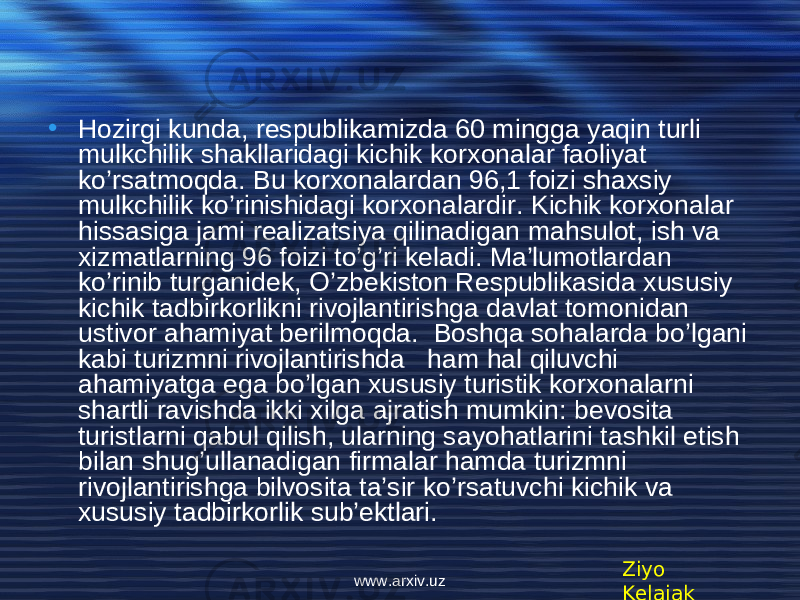 • Hozirgi kunda, respublikamizda 60 mingga yaqin turli mulkchilik shakllaridagi kichik korxonalar faoliyat ko’rsatmoqda. Bu korxonalardan 96,1 foizi shaxsiy mulkchilik ko’rinishidagi korxonalardir. Kichik korxonalar hissasiga jami realizatsiya qilinadigan mahsulot, ish va xizmatlarning 96 foizi to’g’ri keladi. Ma’lumotlardan ko’rinib turganidek, O’zbekiston Respublikasida xususiy kichik tadbirkorlikni rivojlantirishga davlat tomonidan ustivor ahamiyat berilmoqda. Boshqa sohalarda bo’lgani kabi turizmni rivojlantirishda ham hal qiluvchi ahamiyatga ega bo’lgan xususiy turistik korxonalarni shartli ravishda ikki xilga ajratish mumkin: bevosita turistlarni qabul qilish, ularning sayohatlarini tashkil etish bilan shug’ullanadigan firmalar hamda turizmni rivojlantirishga bilvosita ta’sir ko’rsatuvchi kichik va xususiy tadbirkorlik sub’ektlari. Ziyo Kelajakwww.arxiv.uz 