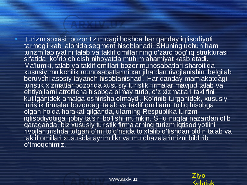 • Turizm soxasi bozor tizimidagi boshqa har qanday iqtisodiyoti tarmog’i kabi alohida segment hisoblanadi. SHuning uchun ham turizm faoliyatini talab va taklif omillarining o’zaro bog’liq strukturasi sifatida ko’rib chiqish nihoyatda muhim ahamiyat kasb etadi. Ma’lumki, talab va taklif omillari bozor munosabatlari sharoitida xususiy mulkchilik munosabatlarini xar jihatdan rivojlanishini belgilab beruvchi asosiy tayanch hisoblanishadi. Har qanday mamlakatdagi turistik xizmatlar bozorida xususiy turistik firmalar mavjud talab va ehtiyojlarni atroflicha hisobga olmay turib, o’z xizmatlari taklifini kutilganidek amalga oshirisha olmaydi. Ko’rinib turganidek, xususiy turistik firmalar bozordagi talab va taklif omillarini to’liq hisobga olgan holda harakat qilganda, ularning Respublika turizm iqtisodiyotiiga ijobiy ta’siri bo’lishi mumkin. SHu nuqtai nazardan olib qaraganda, biz xususiy turistik firmalarning turizm iqtisodiyotiini rivojlantirishda tutgan o’rni to’g’risida to’xtalib o’tishdan oldin talab va taklif omillari xususida ayrim fikr va mulohazalarimizni bildirib o’tmoqchimiz. Ziyo Kelajakwww.arxiv.uz 