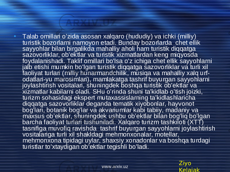 • Talab omillari o’zida asosan xalqaro (hududiy) va ichki (milliy) turistik bozorlarni namoyon etadi. Bunday bozorlarda chet ellik sayyohlar bilan birgalikda mahalliy aholi ham turistik diqqatga sazovorliklar, ob’ektlar va turistik xizmatlardan keng miqyosda foydalanishadi. Taklif omillari bo’lsa o’z ichiga chet ellik sayyohlarni jalb etishi mumkin bo’lgan turistik diqqatga sazovorliklar va turli xil faoliyat turlari (milliy hunarmandchilik, musiqa va mahalliy xalq urf- odatlari-yu marosimlari), mamlakatga tashrif buyurgan sayyohlarni joylashtirish vositalari, shuningdek boshqa turistik ob’ektlar va xizmatlar kabilarni oladi. SHu o’rinda shuni ta’kidlab o’tish joizki, turizm sohasidagi ekspert mutaxassislarning ta’kidlashlaricha diqqatga sazovorliklar deganda tematik xiyobonlar, hayvonot bog’lari, botanik bog’lar va akvariumlar kabi tabiiy, madaniy va maxsus ob’ektlar, shuningdek ushbu ob’ektlar bilan bog’liq bo’lgan barcha faoliyat turlari tushuniladi. Xalqaro turizm tashkiloti (XTT) tasnifiga muvofiq ravishda tashrif buyurgan sayyohlarni joylashtirish vositalariga turli xil shakldagi mehmonxonalar, motellar, mehmonxona tipidagi uylar, shaxsiy xonadonlar va boshqa turdagi turistlar to’xtaydigan ob’ektlar tegishli bo’ladi. Ziyo Kelajakwww.arxiv.uz 