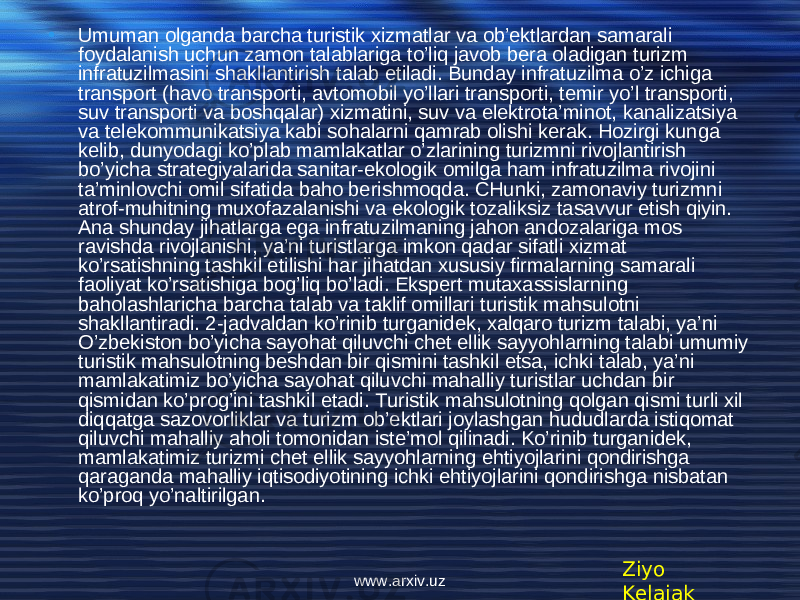 • Umuman olganda barcha turistik xizmatlar va ob’ektlardan samarali foydalanish uchun zamon talablariga to’liq javob bera oladigan turizm infratuzilmasini shakllantirish talab etiladi. Bunday infratuzilma o’z ichiga transport (havo transporti, avtomobil yo’llari transporti, temir yo’l transporti, suv transporti va boshqalar) xizmatini, suv va elektrota’minot, kanalizatsiya va telekommunikatsiya kabi sohalarni qamrab olishi kerak. Hozirgi kunga kelib, dunyodagi ko’plab mamlakatlar o’zlarining turizmni rivojlantirish bo’yicha strategiyalarida sanitar-ekologik omilga ham infratuzilma rivojini ta’minlovchi omil sifatida baho berishmoqda. CHunki, zamonaviy turizmni atrof-muhitning muxofazalanishi va ekologik tozaliksiz tasavvur etish qiyin. Ana shunday jihatlarga ega infratuzilmaning jahon andozalariga mos ravishda rivojlanishi, ya’ni turistlarga imkon qadar sifatli xizmat ko’rsatishning tashkil etilishi har jihatdan xususiy firmalarning samarali faoliyat ko’rsatishiga bog’liq bo’ladi. Ekspert mutaxassislarning baholashlaricha barcha talab va taklif omillari turistik mahsulotni shakllantiradi. 2-jadvaldan ko’rinib turganidek, xalqaro turizm talabi, ya’ni O’zbekiston bo’yicha sayohat qiluvchi chet ellik sayyohlarning talabi umumiy turistik mahsulotning beshdan bir qismini tashkil etsa, ichki talab, ya’ni mamlakatimiz bo’yicha sayohat qiluvchi mahalliy turistlar uchdan bir qismidan ko’prog’ini tashkil etadi. Turistik mahsulotning qolgan qismi turli xil diqqatga sazovorliklar va turizm ob’ektlari joylashgan hududlarda istiqomat qiluvchi mahalliy aholi tomonidan iste’mol qilinadi. Ko’rinib turganidek, mamlakatimiz turizmi chet ellik sayyohlarning ehtiyojlarini qondirishga qaraganda mahalliy iqtisodiyotining ichki ehtiyojlarini qondirishga nisbatan ko’proq yo’naltirilgan . Ziyo Kelajakwww.arxiv.uz 