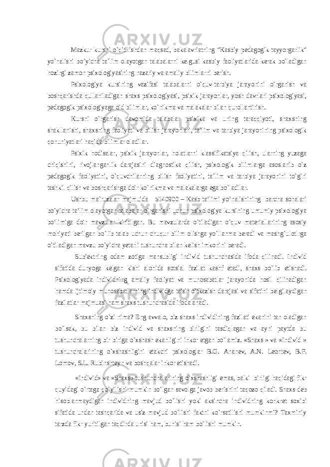  Mazkur kursni o`qitilishdan maqsad, bakalavriatning &#34;Kasbiy pedagogik tayyorgarlik&#34; yo`nalishi bo`yicha ta`lim olayotgan talabalarni kelgusi kasbiy faoliyatlarida kerak bo`ladigan hozirgi zamon psixologiyasining nazariy va amaliy bilimlarni berish. Psixologiya kursining vazifasi talabalarni o`quv-tarbiya jarayonini o`rganish va boshqarishda qullaniladigan shaxs psixologiyasi, psixik jarayonlar, yosh davrlari psixologiyasi, pedagogik psixologiyaga oid bilimlar, ko`nikma va malakalar bilan qurollantirish. Kursni o`rganish davomida talabalar psixika va uning taraqqiyoti, shaxsning shakllanishi, shaxsning faoliyati va bilish jarayonlari, ta`lim va tarbiya jarayonining psixologik qonuniyatlari haqida bilimlar oladilar. Psixik hodisalar, psixik jarayonlar, holatlarni klassifikatsiya qilish, ularning yuzaga chiqishini, rivojlanganlik darajasini diagnostika qilish, psixologik bilimlarga asoslanib o`z pedagogik faoliyatini, o`quvchilarning bilish faoliyatini, ta`lim va tarbiya jarayonini to`g`ri tashkil qilish va boshqarishga doir ko`nikma va malakalarga ega bo`ladilar. Ushbu ma`ruzalar majmuida 5140900 – Kasb ta’limi yo’nalishining barcha sohalari bo`yicha ta’lim olayotgan talabalar o`rganishi uchun psixologiya kursining umumiy psixologiya bo’limiga doir mavzular kiritilgan. Bu mavzularda o`tiladigan o`quv materiallarining asosiy mohiyati berilgan bo`lib talab uchun chuqur bilim olishga yo`llanma beradi va mashg`ulotlrga o`tiladigan mavzu bo`yicha yetarli tushuncha bilan kelish imkonini beradi. Sub&#39; е ktning odam zotiga mansubligi individ tushunchasida ifoda qilinadi. Individ sifatida dunyoga k е lgan kishi alohida sotsial fazilat kashf etadi, shaxs bo`lib е tishadi. Psixologiyada individning amaliy faoliyat va munosabatlar jarayonida hosil qilinadigan hamda ijtimoiy munosabatlarning individga ta&#39;sir o`tkazish darajasi va sifatini b е lgilaydigan fazilatlar majmuasi ham shaxs tushunchasida ifodalanadi. Shaxsning o`zi nima? Eng avvalo, biz shaxs individining fazilati ekanini tan oladigan bo`lsak, bu bilan biz individ va shaxsning birligini tasdiqlagan va ayni paytda bu tushunchalarning bir biriga o`xshash ekanligini inkor etgan bo`lamiz. «Shaxs » va «Individ » tushunchalarining o`xshashligini е takchi psixologlar B.G. Anan е v, A.N. L е ont е v, B.F. Lomov, S.L. Rubinsht е yn va boshqalar inkor etishadi. «Individ» va «Shaxs» tushunchalarining o`xshashligi emas, balki birligi haqidagi fikr quyidagi o`rtaga qo`yilishi mumkin bo`lgan savolga javob b е rishini taqozo qiladi. Shaxs d е b hisoblanmaydigan individning mavjud bo`lishi yoki aksincha individning konkr е t soxibi sifatida undan tashqarida va usiz mavjud bo`lishi faktni ko`rsatilishi mumkinmi? Taxminiy tarzda fikr yuritilgan taqdirda unisi ham, bunisi ham bo`lishi mumkin. 