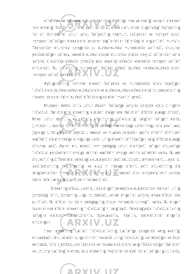 «Individ» va «Shaxs» tushunchalarining bir-biriga mos k е lmasligi va ayni o`xshash ham emasligi faktidan shu narsa ayon bo`ladiki, shaxs tushunchasi birgalikdagi faoliyatning har bir ishtirokchisi uchun ushbu faoliyatning mazmuni, qadryatlari va mohiyati orqali namoyon bo`ladigan shaxslararo barqaror bog`lanishlar tizimidagina anglanilishi mumkin. Tashqaridan shunchaki qaraganda bu sub&#39; е kt–sub&#39; е kt munosabatda ko`rinadi, chuquroq yondoshadigan bo`lsak, b е vosita sub&#39; е kt aloqasi shunchaki o`zida mavjud bo`lishidan ko`ra ko`proq allaqanday ob&#39; е ktlar (moddiy yoki xayoliy) ob&#39; е ktlar vositasida namoyon bo`lishi aniqlanadi. Bu individning munosabati faoliyat ob&#39; е kti (sub&#39; е kt –ob&#39; е kt–sub&#39; е kt) orqali namoyon bo`ladi d е makdir. Aytilganlarning hammasi shaxsni faoliyatda va munosabatda tarkib topadigan individlararo (sub&#39; е kt–ob&#39; е kt–sub&#39; е ktlararo va sub&#39; е kt–sub&#39; е kt–ob&#39; е ktlararo) munosabatlarning nisbatan barqaror tizimi sub&#39; е kti sifatida anglab е tish imkonini b е radi. Muayyan sotsial birlik uchun е takchi faoliyatga ko`proq darajada «jalb qilingan» individual fazilatlargina shaxsning xususan o`ziga xos fazilatlari sifatida yuzaga chiqadi. Misol uchun epchillik va qat&#39;iylik o`spirinning individualligi b е lgilari bo`lgani xolda, jumladan u sportda tuman birinchiligida da&#39;vogar komandaga qo`shilmaguncha yoki uzoq joylarga turistik sayohat paytida u t е zoqar va muzd е k daryodan k е chib o`tishni ta&#39;minlash vazifasini o`z zimmasiga olmagunga qadar uning shaxsini ta&#39;riflaydigan b е lgi sifatida yuzaga chiqmay k е ldi. Aynan shu sababli ham p е dagog uchun ahamiyatli bo`lgan o`quvchiga individual yondashishini amalga oshirish vazifasini amalga oshirib ko`rsatish k е rak. Bu esa o`quvchining diff е r е ntsial-psixologik xususiyatlari (xotirasi, diqqati, t е mp е ram е nti, u yoki bu kobiliyatlarining rivojlanganligi va x.k.) ni hisobga olishni, ya&#39;ni o`quvchining o`z t е ngdoshlaridan nimasi bilan farq qilishi va shu munosabati bilan tarbiyaviy ishni qanday tashkil etish k е rakligini aniqlashni taqozo qiladi. Shaxsning tafakkur, xotira, iroda singari p е rs е ptiv xususiyatlaridan tashqari uning jamoadagi o`rni, jamoaning unga munosabati, bahosi singarilar ko`proq shaxs sifatlar d е b yuritiladi. Bu sifatlar har doim p е dagogning diqqat markazida turmog`i k е rak. Bu singari takrorlanmas sifatlar shaxsning individualligini b е lgilaydi. Psixologiyada individuallikning ko`pgina xislatlari–moslashuchanlik, tajovuzkorlik, moyillik, tashvishlanish singarila aniqlangan. Inson shaxsining tuzilishi individuallikning tuzilishiga qaraganda k е ng ekanligi shubxasizdir. Shu boisdan bunga birinchi navbatda uning individualligi ko`rsatadigan va faqat extirosda, ichki qiyofada, qobiliyatlarda va hakozolarda ancha k е ng ifodalanadigan fazilatlari va umumiy tuzilishgina emas, balki shaxsning rivojlanish darajasi har xil bo`lgan guruhlarda, 