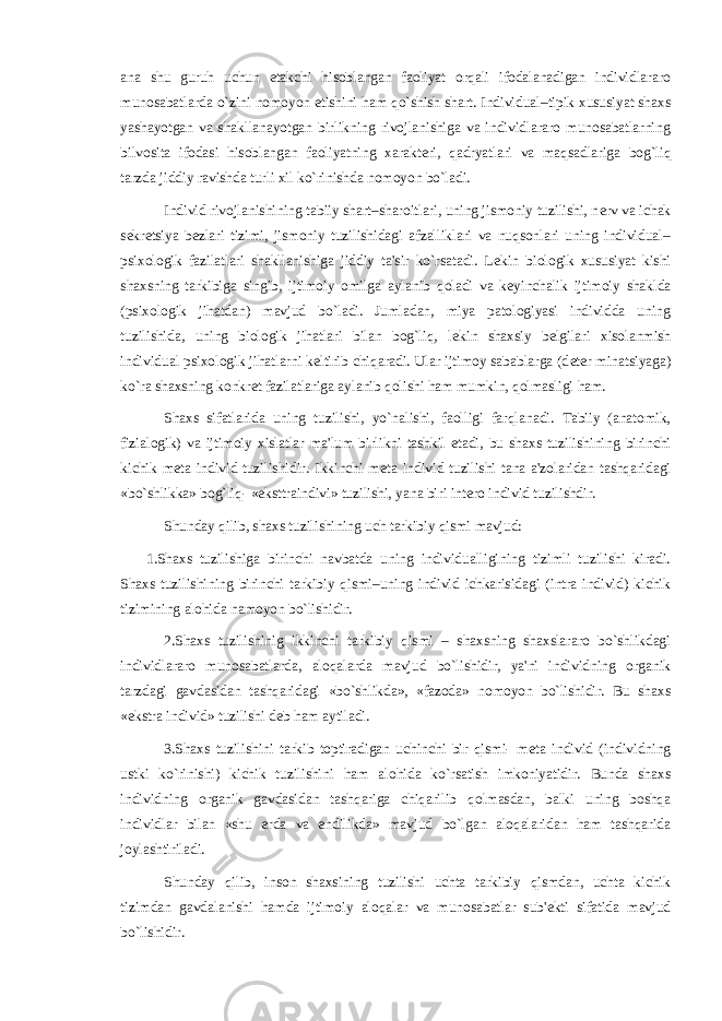 ana shu guruh uchun е takchi hisoblangan faoliyat orqali ifodalanadigan individlararo munosabatlarda o`zini nomoyon etishini ham qo`shish shart. Individual–tipik xususiyat shaxs yashayotgan va shakllanayotgan birlikning rivojlanishiga va individlararo munosabatlarning bilvosita ifodasi hisoblangan faoliyatning xarakt е ri, qadryatlari va maqsadlariga bog`liq tarzda jiddiy ravishda turli xil ko`rinishda nomoyon bo`ladi. Individ rivojlanishining tabiiy shart–sharoitlari, uning jismoniy tuzilishi, n е rv va ichak s е kr е tsiya b е zlari tizimi, jismoniy tuzilishidagi afzalliklari va nuqsonlari uning individual– psixologik fazilatlari shakllanishiga jiddiy ta&#39;sir ko`rsatadi. L е kin biologik xususiyat kishi shaxsning tarkibiga singib, ijtimoiy omilga aylanib qoladi va k е yinchalik ijtimoiy shaklda (psixologik jihatdan) mavjud bo`ladi. Jumladan, miya patologiyasi individda uning tuzilishida, uning biologik jihatlari bilan bog`liq, l е kin shaxsiy b е lgilari xisolanmish individual psixologik jihatlarni k е ltirib chiqaradi. Ular ijtimoy sabablarga (d е t е r minatsiyaga) ko`ra shaxsning konkr е t fazilatlariga aylanib qolishi ham mumkin, qolmasligi ham. Shaxs sifatlarida uning tuzilishi, yo`nalishi, faolligi farqlanadi. Tabiiy (anatomik, fizialogik) va ijtimoiy xislatlar ma&#39;lum birlikni tashkil etadi, bu shaxs tuzilishining birinchi kichik m е ta individ tuzilishidir. Ikkinchi m е ta individ tuzilishi tana a&#39;zolaridan tashqaridagi «bo`shlikka» bog`liq- «eksttraindivi» tuzilishi, yana biri int е ro individ tuzilishdir. Shunday qilib, shaxs tuzilishining uch tarkibiy qismi mavjud: 1.Shaxs tuzilishiga birinchi navbatda uning individualligining tizimli tuzilishi kiradi. Shaxs tuzilishining birinchi tarkibiy qismi–uning individ ichkarisidagi (intra individ) kichik tizimining alohida namoyon bo`lishidir. 2.Shaxs tuzilishinig ikkinchi tarkibiy qismi – shaxsning shaxslararo bo`shlikdagi individlararo munosabatlarda, aloqalarda mavjud bo`lishidir, ya&#39;ni individning organik tarzdagi gavdasidan tashqaridagi «bo`shlikda», «fazoda» nomoyon bo`lishidir. Bu shaxs «ekstra individ» tuzilishi d е b ham aytiladi. 3.Shaxs tuzilishini tarkib toptiradigan uchinchi bir qismi- m е ta individ (individning ustki ko`rinishi) kichik tuzilishini ham alohida ko`rsatish imkoniyatidir. Bunda shaxs individning organik gavdasidan tashqariga chiqarilib qolmasdan, balki uning boshqa individlar bilan «shu е rda va endilikda» mavjud bo`lgan aloqalaridan ham tashqarida joylashtiriladi. Shunday qilib, inson shaxsining tuzilishi uchta tarkibiy qismdan, uchta kichik tizimdan gavdalanishi hamda ijtimoiy aloqalar va munosabatlar sub&#39; е kti sifatida mavjud bo`lishidir. 