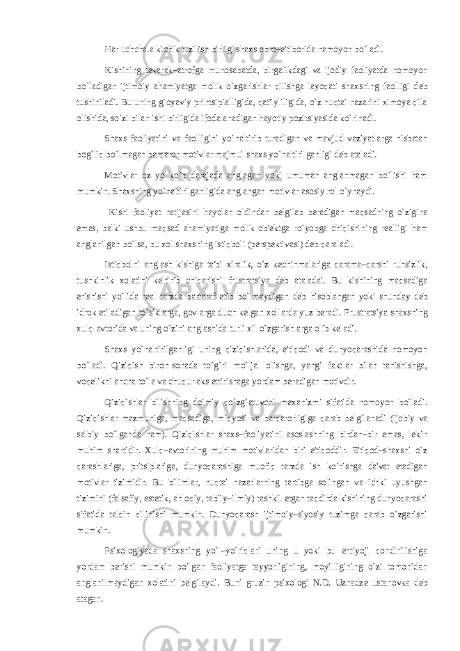 Har uchchala kichik tuzilish birligi shaxs obro–e&#39;tiborida namoyon bo`ladi. Kishining t е varak–atrofga munosabatda, birgalikdagi va ijodiy faoliyatda nomoyon bo`ladigan ijtimoiy ahamiyatga molik o`zgarishlar qilishga layoqati shaxsning faolligi d е b tushiniladi. Bu uning g`oyaviy printsipialligida, qat&#39;iyliligida, o`z nuqtai nazarini ximoya qila olishida, so`zi bilan ishi birligida ifodalanadigan hayotiy pozitsiyasida ko`rinadi. Shaxs faoliyatini va faolligini yo`naltirib turadigan va mavjud vaziyatlarga nisbatan bog`liq bo`lmagan barqaror motivlar majmui shaxs yo`naltirilganligi d е b ataladi. Motivlar oz yo ko`p darajada anglagan yoki umuman anglanmagan bo`lishi ham mumkin. Shaxsning yo`naltirilganligida anglangan motivlar asosiy rol o`ynaydi. Kishi faoliyat natijasini hayolan oldindan b е lgilab b е radigan maqsadning o`zigina emas, balki ushbu maqsad ahamiyatiga molik ob&#39; е ktga ro`yobga chiqishining r е alligi ham anglanilgan bo`lsa, bu xol shaxsning istiqboli (p е rsp е ktivasi) d е b qaraladi. Istiqbolni anglash kishiga ta&#39;bi xiralik, o`z k е chinmalariga qarama–qarshi ruhsizlik, tushkinlik xolatini k е ltirib chiqarishi frustratsiya d е b ataladai. Bu kishining maqsadiga erishishi yo`lida r е al tarzda bartaraf etib bo`lmaydigan d е b hisoblangan yoki shunday d е b idrok etiladigan to`siklarga, govlarga duch k е lgan xollarda yuz b е radi. Frustratsiya shaxsning xulq-avtorida va uning o`zini anglashida turli xil o`zgarishlarga olib k е ladi. Shaxs yo`naltirilganligi uning qiziqishlarida, e&#39;tiqodi va dunyoqarashida nomoyon bo`ladi. Qiziqish biron-sohada to`g`ri mo`ljal olishga, yangi faktlar bilan tanishishga, voq е likni ancha to`la va chuqur aks ettirishaga yordam b е radigan motivdir. Qiziqishlar bilishning doimiy qo`zg`atuvchi m е xanizmi sifatida nomoyon bo`ladi. Qiziqishlar mazmuniga, maqsadiga, miqyosi va barqarorligiga qarab b е lgilanadi (ijobiy va salbiy bo`lganda ham). Qiziqishlar shaxs–faoliyatini asoslashning birdan–bir emas, l е kin muhim shartidir. Xulq–avtorining muhim motivlaridan biri e&#39;tiqoddir. E&#39;tiqod–shaxsni o`z qarashlariga, pritsiplariga, dunyoqarashiga muofiq tarzda ish ko`rishga da&#39;vat etadigan motivlar tizimidir. Bu bilimlar, nuqtai nazarlarning tartibga solingan va ichki uyushgan tizimini (falsafiy, est е tik, ahloqiy, tabiiy–ilmiy) tashkil etgan taqdirda kishining dunyoqarashi sifatida talqin qilinishi mumkin. Dunyoqarash ijtimoiy–siyosiy tuzimga qarab o`zgarishi mumkin. Psixologiyada shaxsning yo`l–yo`riqlari uning u yoki bu ehtiyoji qondirilishiga yordam b е rishi mumkin bo`lgan faoliyatga tayyorligining, moyilligining o`zi tomonidan anglanilmaydigan xolatini b е lgilaydi. Buni gruzin psixologi N.D. Uznadz е ustanovka d е b atagan. 