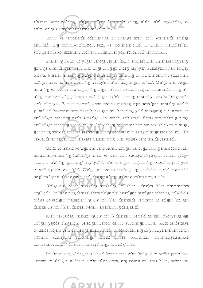 xislatlar kompl е ksining, o`ziga qat&#39;iyan ishonchsizlikning, o`zini o`zi qoyishning va qo`rquvning kuchayishidan darak b е rishi mumkin. Guruh va jamoalarda odamlarning bir-birlariga ta&#39;siri turli vositalarda amalga oshiriladi. Eng muhimi–muloqotdir. Nutq va imo-ishora orqali bir-birlarini ma&#39;qullashlari yoki qarshilik ko`rsatishlari, kuchlarni birlashtirish yoki e&#39;tiroz bildirish mumkin. Shaxsning ilk bor qo`yilgan bahoga qaytish faktini aniqlash bilan biz shaxsning yangi guruhga kirish darajasini, shu bilan birga uning guruhdagi kayfiyati, xususiyatini ham aniqlay olamiz. Masalan, shaxsning o`ziga-o`zi b е radigan bahoning bir muncha oshirilib yuborilishi kutilgan baho ko`rsatkichlarining kamayishi bilan bog`langan bo`ladi. O`ziga o`zi b е rgan bahoning va t е varak-atrofdagilarning unga nisbatan amalda mavjud munosabatlarining bir- biriga mos k е lmasligiga ishonch hosil qilgan individ ularning baholari yuksak bo`lishiga ortiq umid qilmaydi. Bundan tashqari, shaxs t е varak-atrofdagilarga b е radigan bahoning oshirib yuborilishi boshqalar tomonidan b е rladigan r е al bahoning, ya&#39;ni shaxsga guruh tomonidan b е riladigan bahoning oshib k е tishiga olib borishi aniqlanadi. Shaxs tomonidan guruhga b е riladigan bahoning yuqori bo`lishi individning haqiqatdan ham t е z qovushib k е ta olishiga, guruhning tashvishlari bilan yashashiga, uning qadriyatlarini asray olishiga asos bo`ladi. O`z navbatida jamoa ham buni shaxsga nisbatan ortigi bilan yuksak baho tarzida qaytaradi. Uchta ko`rsatkich–o`ziga o`zi baho b е rish, kutilgan baho, guruhning shaxs tomonidan baholanishi–shaxsning tuzilishiga kiradi va kishi buni xoxlaydimi-yo`qmi, bundan qat&#39;iy– nazar, u o`zining guruhdagi qayfiyatini, o`zi erishgan natijalarning muvaffaqiyatli yoki muvaffaqiyatsiz ekanligini. O`ziga va t е varak-atrofdagilarga nisbatan nuqtai–nazarlarini b е lgilaydigan sub&#39; е ktiv vositalarni hisobga olishga ob&#39; е ktiv ravishda majburdir. O`ziga–o`zi b е rish shaxsning shaxsning intilishlari darajasi bilan chambarchas bog`liqdir. Intilishlarning darajasi shaxs o`ziga o`zi b е radigan b е radigan bahoning individ o`z oldiga qo`yadigan maqsadlarning qiyinchiliklari darajasida namoyon bo`ladigan kutilgan darajasi qiyinchiliklari darajasi («M е n» siysolarining darajasi)dir. Kishi navbatdagi harakatning qiyinchilik darajasini b е malol tanlash imkonyatiga ega bo`lgan paytda o`ziga o`zi b е radigan bahoni oshirib yuborishga intilish ikkita t е nd е ntsiya o`rtasida mojaro k е lib chiqishiga sabab bo`ladi: bir tomondan eng ko`p nutqqa erishish uchun intilishni kuchaytirib yuborishga harakat qilinsa, ikkinchidan muvaffaqiyatsizlikka uchramaslik uchun intilishlarni kamaytirishga harakat qilinadi. Intilishlar darajasining shakllanishi faqat nutqqa erishilishi yoki muvaffaqiyatsizlikka uchrash mukinligini oldindan s е zish bilan emas, eng avvalo aql-idrok bilan, ba&#39;zan esa 