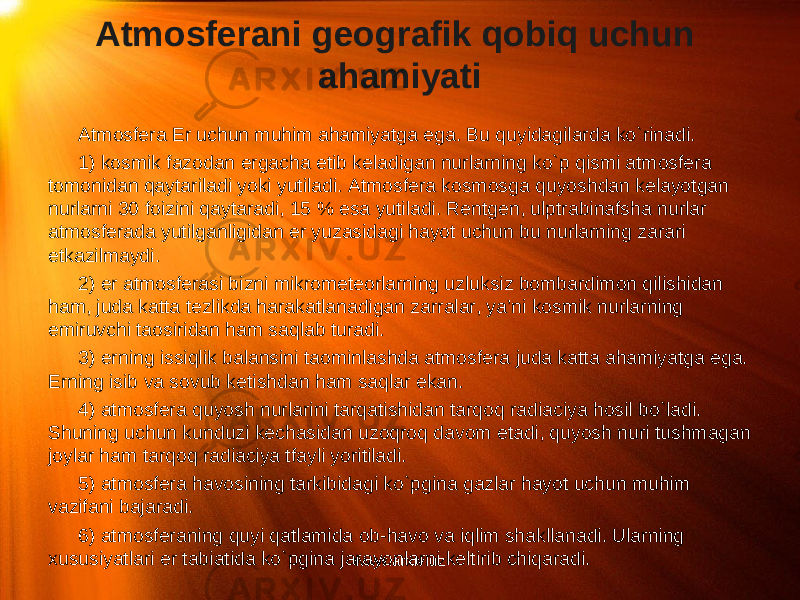 Atmosferani geografik qobiq uchun ahamiyati Atmosfera Er uchun muhim ahamiyatga ega. Bu quyidagilarda ko`rinadi. 1) kosmik fazodan ergacha etib keladigan nurlarning ko`p qismi atmosfera tomonidan qaytariladi yoki yutiladi. Atmosfera kosmosga quyoshdan kelayotgan nurlarni 30 foizini qaytaradi, 15 % esa yutiladi. Rentgen, ulptrabinafsha nurlar atmosferada yutilganligidan er yuzasidagi hayot uchun bu nurlarning zarari etkazilmaydi. 2) er atmosferasi bizni mikrometeorlarning uzluksiz bombardimon qilishidan ham, juda katta tezlikda harakatlanadigan zarralar, ya’ni kosmik nurlarning emiruvchi taosiridan ham saqlab turadi. 3) erning issiqlik balansini taominlashda atmosfera juda katta ahamiyatga ega. Erning isib va sovub ketishdan ham saqlar ekan. 4) atmosfera quyosh nurlarini tarqatishidan tarqoq radiaciya hosil bo`ladi. Shuning uchun kunduzi kechasidan uzoqroq davom etadi, quyosh nuri tushmagan joylar ham tarqoq radiaciya tfayli yoritiladi. 5) atmosfera havosining tarkibidagi ko`pgina gazlar hayot uchun muhim vazifani bajaradi. 6) atmosferaning quyi qatlamida ob-havo va iqlim shakllanadi. Ularning xususiyatlari er tabiatida ko`pgina jarayonlarni keltirib chiqaradi. www.arxiv.uz 