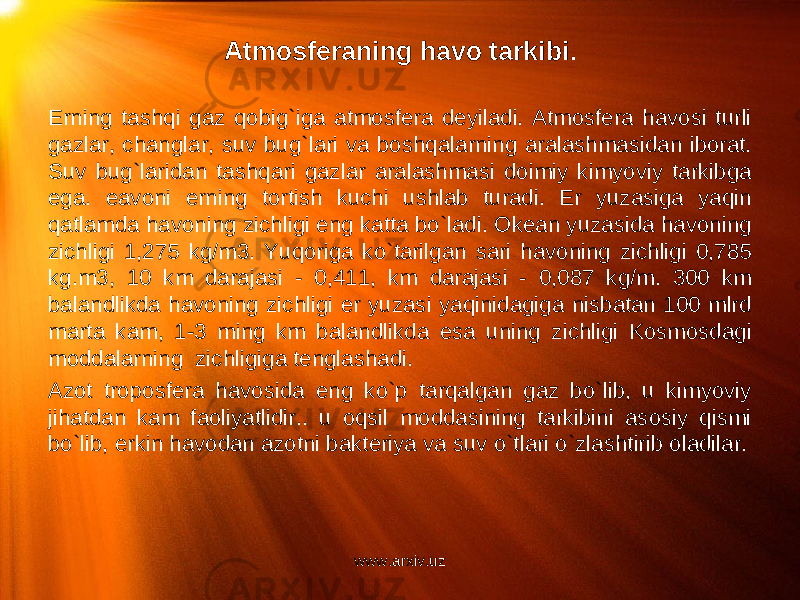 Atmosferaning havo tarkibi .   Erning tashqi gaz qobig`iga atmosfera deyiladi. Atmosfera havosi turli gazlar, changlar, suv bug`lari va boshqalarning aralashmasidan iborat. Suv bug`laridan tashqari gazlar aralashmasi doimiy kimyoviy tarkibga ega. eavoni erning tortish kuchi ushlab turadi. Er yuzasiga yaqin qatlamda havoning zichligi eng katta bo`ladi. Okean yuzasida havoning zichligi 1,275 kg/m3. Yuqoriga ko`tarilgan sari havoning zichligi 0,785 kg.m3, 10 km darajasi - 0,411, km darajasi - 0,087 kg/m. 300 km balandlikda havoning zichligi er yuzasi yaqinidagiga nisbatan 100 mlrd marta kam, 1-3 ming km balandlikda esa uning zichligi Kosmosdagi moddalarning zichligiga tenglashadi. Azot troposfera havosida eng ko`p tarqalgan gaz bo`lib, u kimyoviy jihatdan kam faoliyatlidir.. u oqsil moddasining tarkibini asosiy qismi bo`lib, erkin havodan azotni bakteriya va suv o`tlari o`zlashtirib oladilar. www.arxiv.uz 