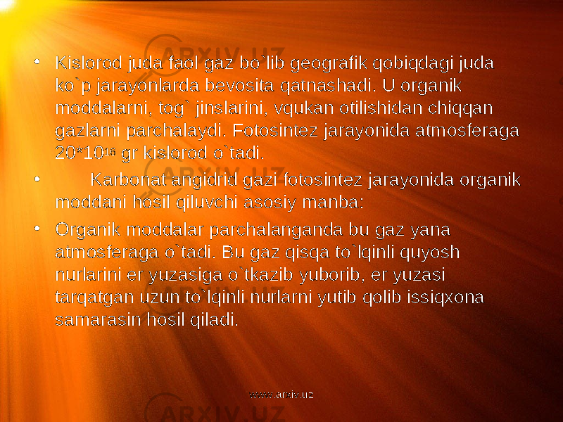 • Kislorod juda faol gaz bo`lib geografik qobiqdagi juda ko`p jarayonlarda bevosita qatnashadi. U organik moddalarni, tog` jinslarini, vqukan otilishidan chiqqan gazlarni parchalaydi. Fotosintez jarayonida atmosferaga 20*10 16 gr kislorod o`tadi. • Karbonat angidrid gazi fotosintez jarayonida organik moddani hosil qiluvchi asosiy manba: • Organik moddalar parchalanganda bu gaz yana atmosferaga o`tadi. Bu gaz qisqa to`lqinli quyosh nurlarini er yuzasiga o`tkazib yuborib, er yuzasi tarqatgan uzun to`lqinli nurlarni yutib qolib issiqxona samarasin hosil qiladi. www.arxiv.uz 