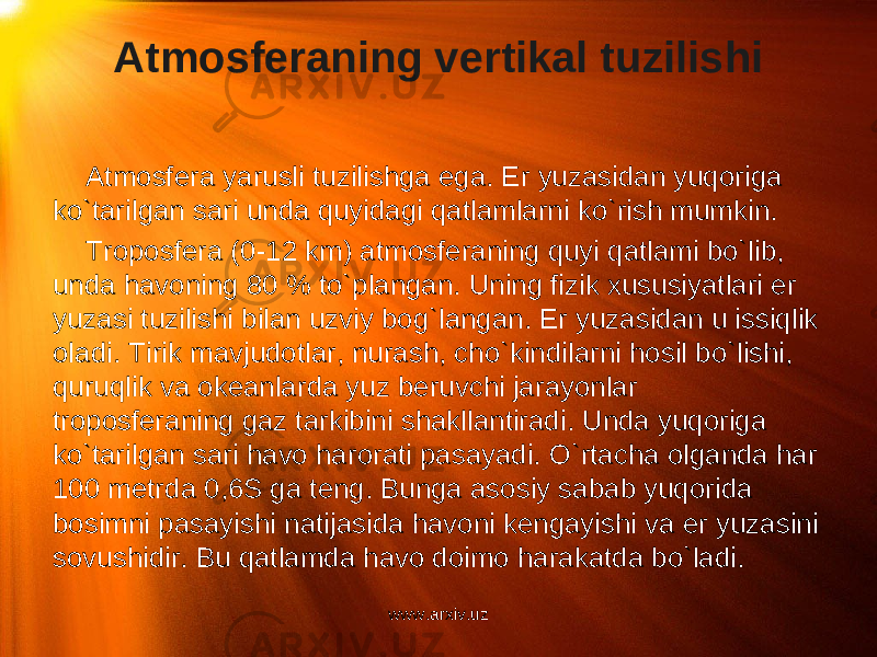 Atmosferaning vertikal tuzilishi Atmosfera yarusli tuzilishga ega. Er yuzasidan yuqoriga ko`tarilgan sari unda quyidagi qatlamlarni ko`rish mumkin. Troposfera (0-12 km) atmosferaning quyi qatlami bo`lib, unda havoning 80 % to`plangan. Uning fizik xususiyatlari er yuzasi tuzilishi bilan uzviy bog`langan. Er yuzasidan u issiqlik oladi. Tirik mavjudotlar, nurash, cho`kindilarni hosil bo`lishi, quruqlik va okeanlarda yuz beruvchi jarayonlar troposferaning gaz tarkibini shakllantiradi. Unda yuqoriga ko`tarilgan sari havo harorati pasayadi. O`rtacha olganda har 100 metrda 0,6S ga teng. Bunga asosiy sabab yuqorida bosimni pasayishi natijasida havoni kengayishi va er yuzasini sovushidir. Bu qatlamda havo doimo harakatda bo`ladi. www.arxiv.uz 