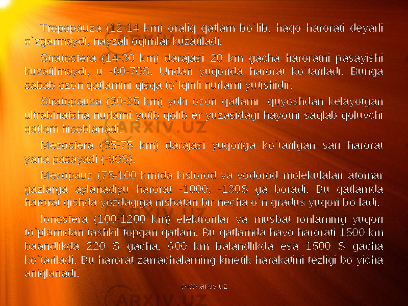 Tropopauza (12-14 km) oraliq qatlam bo`lib, haqo harorati deyarli o`zgarmaydi, nayzali oqimlar kuzatiladi. Stratosfera (14-30 km) darajasi 20 km gacha haroratni pasayishi kuzatilmaydi, u -60-70S. Undan yuqorida harorat ko`tariladi. Bunga sabab ozon qatlamini qisqa to`lqinli nurlarni yutishidir. Stratopauza (30-35 km) yoki ozon qatlami quyoshdan kelayotgan ultrabinafsha nurlarni yutib qolib er yuzasidagi hayotni saqlab qoluvchi qatlam hisoblanadi. Mezosfera (35-75 km) darajasi yuqoriga ko`tarilgan sari harorat yana pasayadi (-90S). Mezopauz (75-100 km)da kislorod va vodorod molekulalari atomar gazlarga aylanadiyu harorat -1000, -130S ga boradi. Bu qatlamda harorat qishda yozdagiga nisbatan bir necha o`n gradus yuqori bo`ladi. Ionosfera (100-1200 km) elektronlar va musbat ionlarning yuqori to`plamidan tashkil topgan qatlam. Bu qatlamda havo harorati 1500 km baandlikda 220 S gacha, 600 km balandlikda esa 1500 S gacha ko`tariladi. Bu harorat zarrachalarning kinetik harakatini tezligi bo`yicha aniqlanadi. www.arxiv.uz 