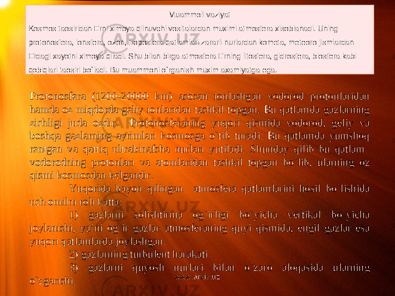 Muammoli vaziyat Kosmos ta o siridan Erni ximoya qilnuvchi vositalardan muximi atmosfera xisoblanadi. Uning protonosfera, ionsfera, ozon, troposfera qatlamlari zararli nurlardan kometa, meteoro jismlardan Erdagi xayotni ximoya qiladi. Shu bilan birga atmosfera Erning litosfera, gidrosfera, biosfera kabi qobiqlari ta o siri bo`ladi. Bu muammoni o`rganish muxim axamiyatga ega. Protonosfera (1200-20000 km) asosan ionlashgan vodorod protonlaridan hamda oz miqdorda geliy ionlaridan tashkil topgan. Bu qatlamda gazlarning zichligi juda ozdir. Protonosferaning yuqori qismida vodorod, geliy va boshqa gazlarning ayrimlari kosmosga o`tib turadi. Bu qatlamda yumshoq rentgen va qattiq ultrabinafsha nurlari yutiladi. Shunday qilib bu qatlam vodorodning protonlari va atomlaridan tashkil topgan bo`lib, ularning oz qismi kosmosdan kelgandir. Yuqorida bayon qilingan atmosfera qatlamlarini hosil bo`lishida uch omilni roli katta: 1) gazlarni solishtirma og`irligi bo`yicha vertikal bo`yicha joylanishi, ya’ni og`ir gazlar atmosferaning quyi qismida, engil gazlar esa yuqori qatlamlarda joylashgan. 2) gazlarning turbulent harakati 3) gazlarni quyosh nurlari bilan o`zaro aloqasida ularning o`zgarishi. www.arxiv.uz 