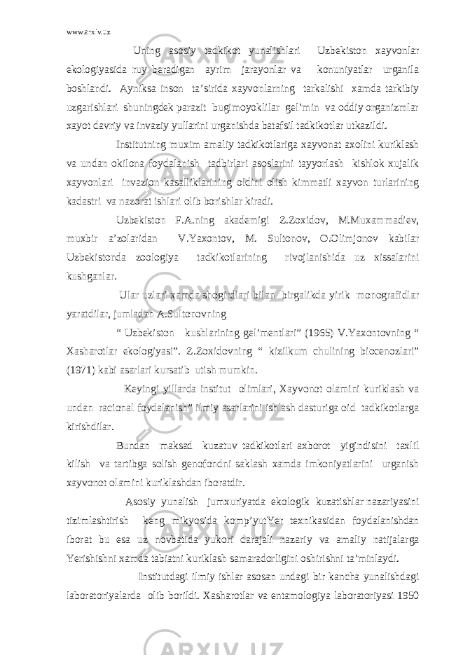 www.arxiv.uz Uning asosiy tadkikot yunalishlari Uzbekiston xayvonlar ekologiyasida ruy beradigan ayrim jarayonlar va konuniyatlar urganila boshlandi. Ayniksa inson ta’sirida xayvonlarning tarkalishi xamda tarkibiy uzgarishlari shuningdek parazit bugimoyoklilar gel’min va oddiy organizmlar xayot davriy va invaziy yullarini urganishda batafsil tadkikotlar utkazildi. Institutning muxim amaliy tadkikotlariga xayvonat axolini kuriklash va undan okilona foydalanish tadbirlari asoslarini tayyorlash kishlok xujalik xayvonlari invazion kasalliklarining oldini olish kimmatli xayvon turlarining kadastri va nazorat ishlari olib borishlar kiradi. Uzbekiston F.A.ning akademigi Z.Zoxidov, M.Muxammadiev, muxbir a’zolaridan V.Yaxontov, M. Sultonov, O.Olimjonov kabilar Uzbekistonda zoologiya tadkikotlarining rivojlanishida uz xissalarini kushganlar. Ular uzlari xamda shogirdlari bilan birgalikda yirik monografidlar yaratdilar, jumladan A.Sultonovning “ Uzbekiston kushlarining gel’mentlari” (1965) V.Yaxontovning “ Xasharotlar ekologiyasi”. Z.Zoxidovning “ kizilkum chulining biocenozlari” (1971) kabi asarlari kursatib utish mumkin. Keyingi yillarda institut olimlari, Xayvonot olamini kuriklash va undan racional foydalanish” ilmiy asarlarini ishlash dasturiga oid tadkikotlarga kirishdilar. Bundan maksad kuzatuv tadkikotlari axborot yigindisini taxlil kilish va tartibga solish genofondni saklash xamda imkoniyatlarini urganish xayvonot olamini kuriklashdan iboratdir. Asosiy yunalish jumxuriyatda ekologik kuzatishlar nazariyasini tizimlashtirish keng mikyosida komp’yutYer texnikasidan foydalanishdan iborat bu esa uz novbatida yukori darajali nazariy va amaliy natijalarga Yerishishni xamda tabiatni kuriklash samaradorligini oshirishni ta’minlaydi. Institutdagi ilmiy ishlar asosan undagi bir kancha yunalishdagi laboratoriyalarda olib borildi. Xasharotlar va entamologiya laboratoriyasi 1950 