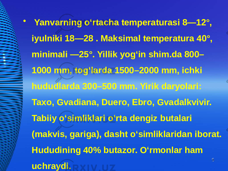 •   Yanvarning oʻrtacha temperaturasi 8—12°, iyulniki 18—28 . Maksimal temperatura 40°, minimali —25°. Yillik yogʻin shim.da 800– 1000 mm, togʻlarda 1500–2000 mm, ichki hududlarda 300–500 mm. Yirik daryolari: Taxo, Gvadiana, Duero, Ebro, Gvadalkvivir. Tabiiy oʻsimliklari oʻrta dengiz butalari (makvis, gariga), dasht oʻsimliklaridan iborat. Hududining 40% butazor. Oʻrmonlar ham uchraydi. 5 