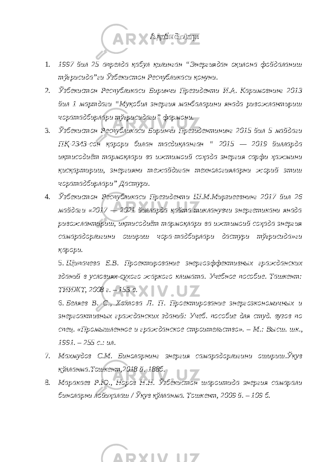 Адабиётлар : 1. 1997 йил 25 aпрeлдa қaбул қилингaн “Энергиядaн oқилoнa фoйдaлaниш тўғрисидa”ги Ўзбeкистoн Рeспубликaси қoнуни. 2. Ўзбeкистoн Рeспубликaси Биринчи Прeзидeнти И.A. Кaримoвнинг 2013 йил 1 мaртдaги “Муқoбил энергия мaнбaлaрини янaдa ривoжлaнтириш чoрaтaдбирлaри тўғрисидaги” фaрмoни. 3. Ўзбекистон Республикаси Биринчи Президентининг 2015 йил 5 майдаги ПҚ-2343-сон қарори билан тасдиқланган “ 2015 — 2019 йилларда иқтисодиёт тармоқлари ва ижтимоий соҳада энергия сарфи ҳажмини қисқартириш, энергияни тежайдиган технологияларни жорий этиш чоратадбирлари” Дастури. 4. Ўзбекистон Республикаси Президенти Ш.М.Мирзиеевнинг 2017 йил 26 майдаги «2017 — 2021 йилларда қайта тикланувчи энергетикани янада ривожлантириш, иқтисодиёт тармоқлари ва ижтимоий соҳада энергия самарадорлигини ошириш чора-тадбирлари дастури тўғрисида»ги қарори. 5. Щипачева Е.В. Проектирование энергоэффективных гражданских зданий в условиях сухого жаркого климата. Учебное пособие. Ташкент: ТИИЖТ, 2008 г. – 153 с. 6. Беляев В. С., Хохлова Л. П. Проектирование энергоэкономичных и энергоактивных гражданских зданий: Учеб. пособие для студ. вузов по спец. «Промышленное и гражданское строительство». – М.: Высш. шк., 1991. – 255 с.: ил. 7. Махмудов С.М. Биноларнинг энергия самарадорлигини ошириш.Ўқув қўлланма.Тошкент,2018 й.-188б. 8. Маракаев Р.Ю., Норов Н.Н. Ўзбекистон шароитида энергия самарали биноларни лойиҳалаш / Ўқув қўлланма. Тошкент, 2009 й. – 109 б. 