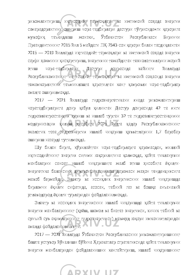 ривожлантириш, иқтисодиёт тармоқлари ва ижтимоий соҳада энергия самарадорлигини ошириш чора-тадбирлари дастури тўғрисида»ги қарорига мувофиқ таъкидлаш жоизки, Ўзбекистон Республикаси Биринчи Президентининг 2015 йил 5 майдаги ПҚ-2343-сон қарори билан тасдиқланган 2015 — 2019 йилларда иқтисодиёт тармоқлари ва ижтимоий соҳада энергия сарфи ҳажмини қисқартириш, энергияни тежайдиган технологияларни жорий этиш чора-тадбирлари Дастури доирасида кейинги йилларда Республикамизнинг иқтисодиёт тармоқлари ва ижтимоий соҳасида энергия тежамкорлигини таъминлашга қаратилган кенг қамровли чора-тадбирлар амалга оширилмоқда. 2017 — 2021 йилларда гидроэнергетикани янада ривожлантириш чоратадбирларига доир қабул қилинган Дастур доирасида 42 та янги гидроэлектростанция қуриш ва ишлаб турган 32 та гидроэлектростанцияни модернизация қилиш ҳисобига 2025 йилга қадар Республикамизнинг экологик тоза гидроэнергия ишлаб чиқариш қувватларини 1,7 баробар ошириш назарда тутилмоқда. Шу билан бирга, кўрилаётган чора-тадбирларга қарамасдан, миллий иқтисодиётнинг энергия сиғими юқорилигича қолмоқда, қайта тикланувчи манбаларни саноат ишлаб чиқаришига жалб этиш ҳисобига ёқилғи- энергетика балансини диверсификациялаш даражаси жаҳон тенденциясига жавоб бермайди. Электр ва иссиқлик энергиясини ишлаб чиқаришда бирламчи ёқилғи сифатида, асосан, табиий газ ва бошқа анъанавий углеводород ёқилғи турларидан фойдаланилмоқда. Электр ва иссиқлик энергиясини ишлаб чиқаришда қайта тикланувчи энергия манбаларининг (қуёш, шамол ва биогаз энергияси, кичик табиий ва сунъий сув оқимларининг гидроэнергияси) мавжуд юқори имкониятларидан амалда фойдаланилмаяпти. 2017 — 2021 йилларда Ўзбекистон Республикасини ривожлантиришнинг бешта устувор йўналиши бўйича Ҳаракатлар стратегиясида қайта тикланувчи энергия манбаларидан фойдаланишни кенгайтириш, ишлаб чиқаришнинг 