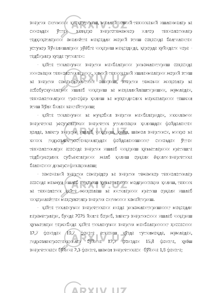 энергия сиғимини қисқартириш, миллий илмий-техникавий ишланмалар ва синовдан ўтган халқаро энерготежамкор илғор технологиялар тадқиқотларини амалиётга мақсадли жорий этиш соҳасида белгиланган устувор йўналишларни рўёбга чиқариш мақсадида, қарорда куйидаги чора - тадбирлар кузда тутилган: - қайта тикланувчи энергия манбаларини ривожлантириш соҳасида инновация технологияларини, илмий-техникавий ишланмаларни жорий этиш ва энергия самарадорлигини ошириш, энергия тежовчи жиҳозлар ва асбобускуналарни ишлаб чиқариш ва маҳаллийлаштиришни, жумладан, технологияларни трансфер қилиш ва муҳандислик марказларини ташкил этиш йўли билан кенгайтириш; - қайта тикланувчи ва муқобил энергия манбаларидан, иккиламчи энергетика ресурсларини энергетик утилизация қилишдан фойдаланган ҳолда, электр энергия ишлаб чиқариш, қуёш, шамол энергияси, микро ва кичик гидроэлектростанциялардан фойдаланишнинг синовдан ўтган технологиялари асосида энергия ишлаб чиқариш қувватларини яратишга тадбиркорлик субъектларини жалб қилиш орқали ёқилғи-энергетика балансини диверсификациялаш; - замонавий энергия самарадор ва энергия тежамкор технологиялар асосида мавжуд ишлаб чиқариш қувватларини модернизация қилиш, техник ва технологик қайта жиҳозлаш ва янгиларини яратиш орқали ишлаб чиқарилаётган маҳсулотлар энергия сиғимини камайтириш. - қайта тикланувчи энергетикани янада ривожлантиришнинг мақсадли параметрлари, бунда 2025 йилга бориб, электр энергиясини ишлаб чиқариш қувватлари таркибида қайта тикланувчи энергия манбаларининг ҳиссасини 12,7 фоиздан 19,7 фоизга етказиш кўзда тутилмоқда, жумладан, гидроэлектростанциялар бўйича 12,7 фоиздан 15,8 фоизга, қуёш энергетикаси бўйича 2,3 фоизга, шамол энергетикаси -бўйича 1,6 фоизга; 